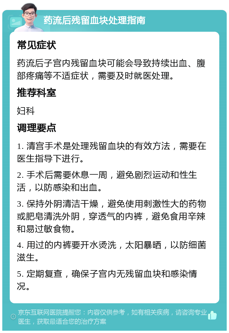 药流后残留血块处理指南 常见症状 药流后子宫内残留血块可能会导致持续出血、腹部疼痛等不适症状，需要及时就医处理。 推荐科室 妇科 调理要点 1. 清宫手术是处理残留血块的有效方法，需要在医生指导下进行。 2. 手术后需要休息一周，避免剧烈运动和性生活，以防感染和出血。 3. 保持外阴清洁干燥，避免使用刺激性大的药物或肥皂清洗外阴，穿透气的内裤，避免食用辛辣和易过敏食物。 4. 用过的内裤要开水烫洗，太阳暴晒，以防细菌滋生。 5. 定期复查，确保子宫内无残留血块和感染情况。