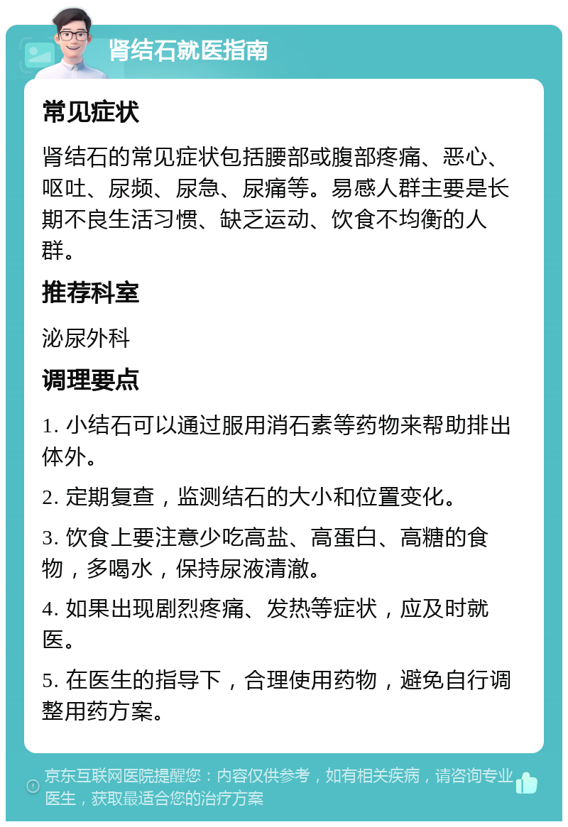 肾结石就医指南 常见症状 肾结石的常见症状包括腰部或腹部疼痛、恶心、呕吐、尿频、尿急、尿痛等。易感人群主要是长期不良生活习惯、缺乏运动、饮食不均衡的人群。 推荐科室 泌尿外科 调理要点 1. 小结石可以通过服用消石素等药物来帮助排出体外。 2. 定期复查，监测结石的大小和位置变化。 3. 饮食上要注意少吃高盐、高蛋白、高糖的食物，多喝水，保持尿液清澈。 4. 如果出现剧烈疼痛、发热等症状，应及时就医。 5. 在医生的指导下，合理使用药物，避免自行调整用药方案。