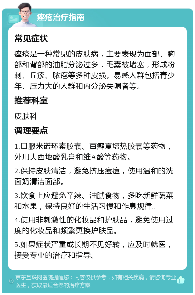 痤疮治疗指南 常见症状 痤疮是一种常见的皮肤病，主要表现为面部、胸部和背部的油脂分泌过多，毛囊被堵塞，形成粉刺、丘疹、脓疱等多种皮损。易感人群包括青少年、压力大的人群和内分泌失调者等。 推荐科室 皮肤科 调理要点 1.口服米诺环素胶囊、百癣夏塔热胶囊等药物，外用夫西地酸乳膏和维A酸等药物。 2.保持皮肤清洁，避免挤压痘痘，使用温和的洗面奶清洁面部。 3.饮食上应避免辛辣、油腻食物，多吃新鲜蔬菜和水果，保持良好的生活习惯和作息规律。 4.使用非刺激性的化妆品和护肤品，避免使用过度的化妆品和频繁更换护肤品。 5.如果症状严重或长期不见好转，应及时就医，接受专业的治疗和指导。