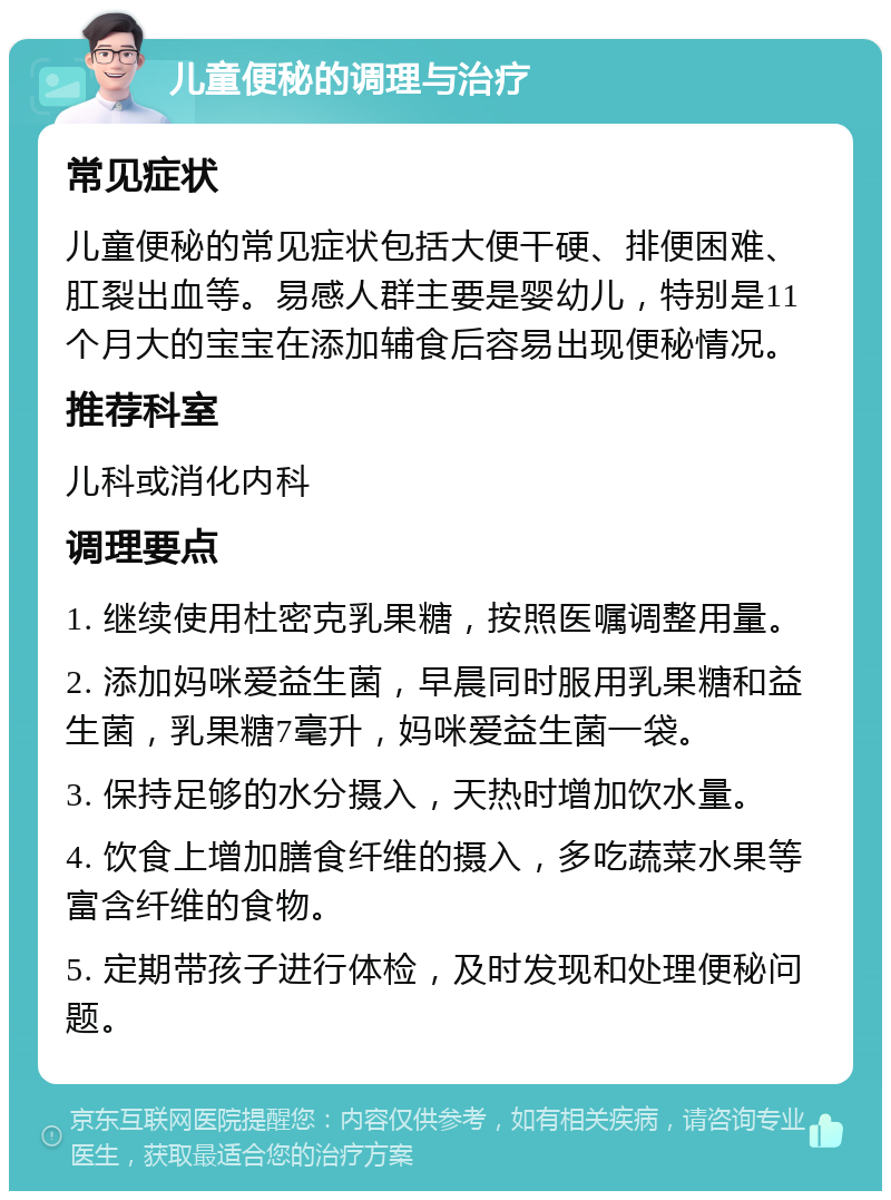 儿童便秘的调理与治疗 常见症状 儿童便秘的常见症状包括大便干硬、排便困难、肛裂出血等。易感人群主要是婴幼儿，特别是11个月大的宝宝在添加辅食后容易出现便秘情况。 推荐科室 儿科或消化内科 调理要点 1. 继续使用杜密克乳果糖，按照医嘱调整用量。 2. 添加妈咪爱益生菌，早晨同时服用乳果糖和益生菌，乳果糖7毫升，妈咪爱益生菌一袋。 3. 保持足够的水分摄入，天热时增加饮水量。 4. 饮食上增加膳食纤维的摄入，多吃蔬菜水果等富含纤维的食物。 5. 定期带孩子进行体检，及时发现和处理便秘问题。