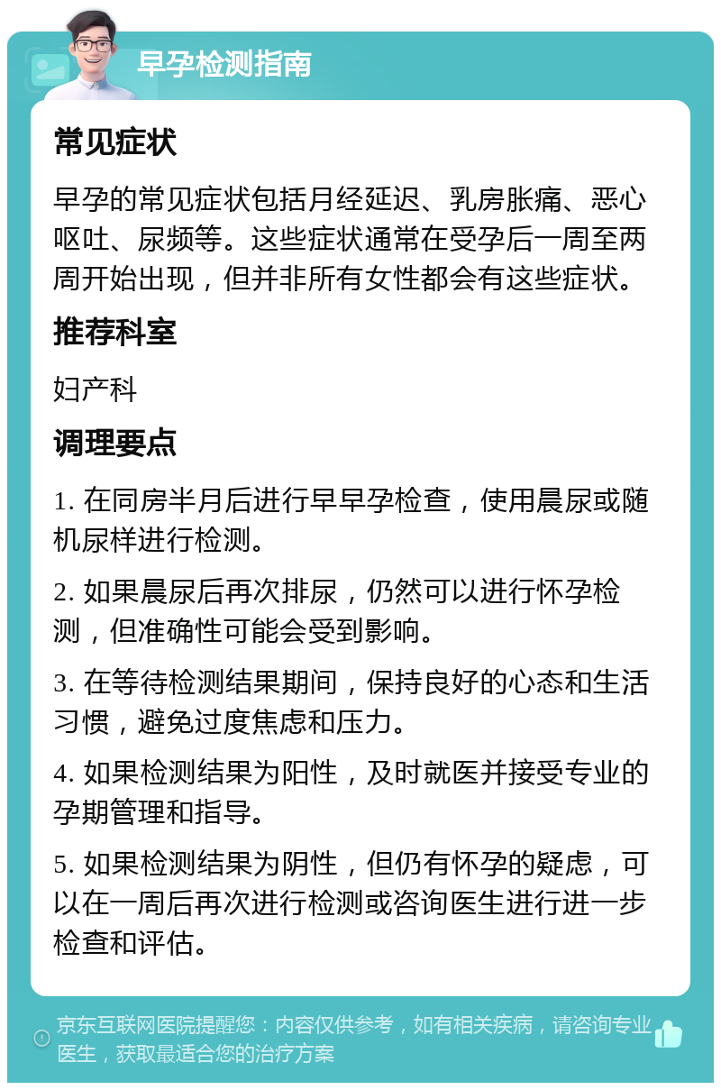 早孕检测指南 常见症状 早孕的常见症状包括月经延迟、乳房胀痛、恶心呕吐、尿频等。这些症状通常在受孕后一周至两周开始出现，但并非所有女性都会有这些症状。 推荐科室 妇产科 调理要点 1. 在同房半月后进行早早孕检查，使用晨尿或随机尿样进行检测。 2. 如果晨尿后再次排尿，仍然可以进行怀孕检测，但准确性可能会受到影响。 3. 在等待检测结果期间，保持良好的心态和生活习惯，避免过度焦虑和压力。 4. 如果检测结果为阳性，及时就医并接受专业的孕期管理和指导。 5. 如果检测结果为阴性，但仍有怀孕的疑虑，可以在一周后再次进行检测或咨询医生进行进一步检查和评估。