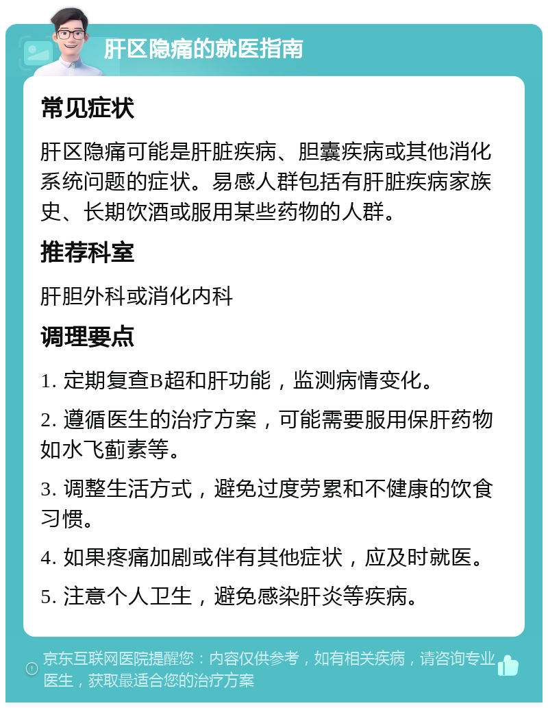 肝区隐痛的就医指南 常见症状 肝区隐痛可能是肝脏疾病、胆囊疾病或其他消化系统问题的症状。易感人群包括有肝脏疾病家族史、长期饮酒或服用某些药物的人群。 推荐科室 肝胆外科或消化内科 调理要点 1. 定期复查B超和肝功能，监测病情变化。 2. 遵循医生的治疗方案，可能需要服用保肝药物如水飞蓟素等。 3. 调整生活方式，避免过度劳累和不健康的饮食习惯。 4. 如果疼痛加剧或伴有其他症状，应及时就医。 5. 注意个人卫生，避免感染肝炎等疾病。