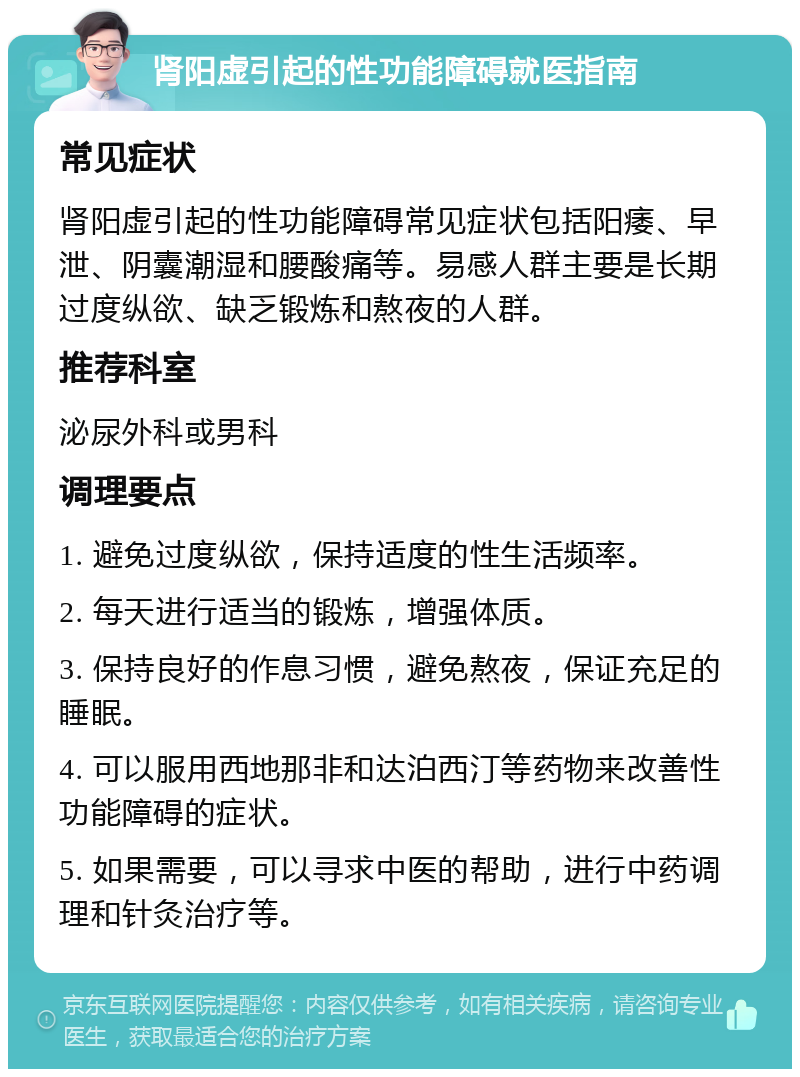 肾阳虚引起的性功能障碍就医指南 常见症状 肾阳虚引起的性功能障碍常见症状包括阳痿、早泄、阴囊潮湿和腰酸痛等。易感人群主要是长期过度纵欲、缺乏锻炼和熬夜的人群。 推荐科室 泌尿外科或男科 调理要点 1. 避免过度纵欲，保持适度的性生活频率。 2. 每天进行适当的锻炼，增强体质。 3. 保持良好的作息习惯，避免熬夜，保证充足的睡眠。 4. 可以服用西地那非和达泊西汀等药物来改善性功能障碍的症状。 5. 如果需要，可以寻求中医的帮助，进行中药调理和针灸治疗等。