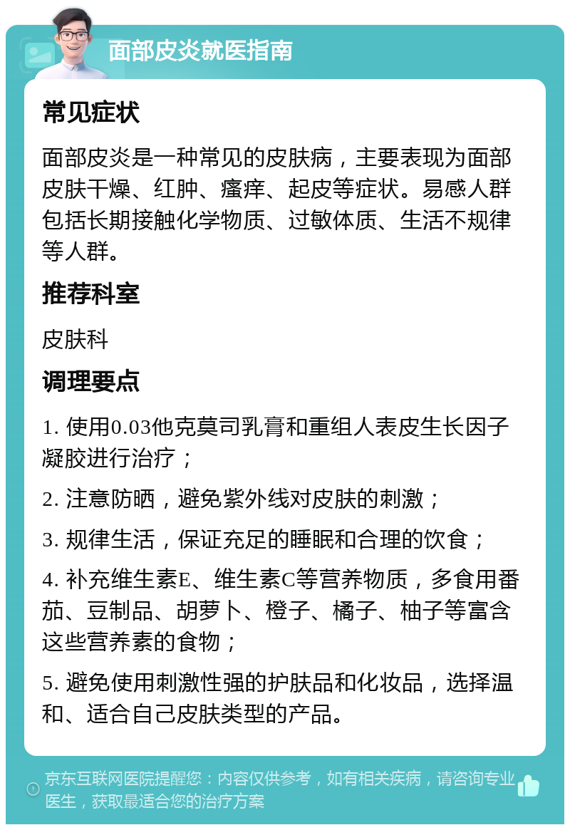 面部皮炎就医指南 常见症状 面部皮炎是一种常见的皮肤病，主要表现为面部皮肤干燥、红肿、瘙痒、起皮等症状。易感人群包括长期接触化学物质、过敏体质、生活不规律等人群。 推荐科室 皮肤科 调理要点 1. 使用0.03他克莫司乳膏和重组人表皮生长因子凝胶进行治疗； 2. 注意防晒，避免紫外线对皮肤的刺激； 3. 规律生活，保证充足的睡眠和合理的饮食； 4. 补充维生素E、维生素C等营养物质，多食用番茄、豆制品、胡萝卜、橙子、橘子、柚子等富含这些营养素的食物； 5. 避免使用刺激性强的护肤品和化妆品，选择温和、适合自己皮肤类型的产品。