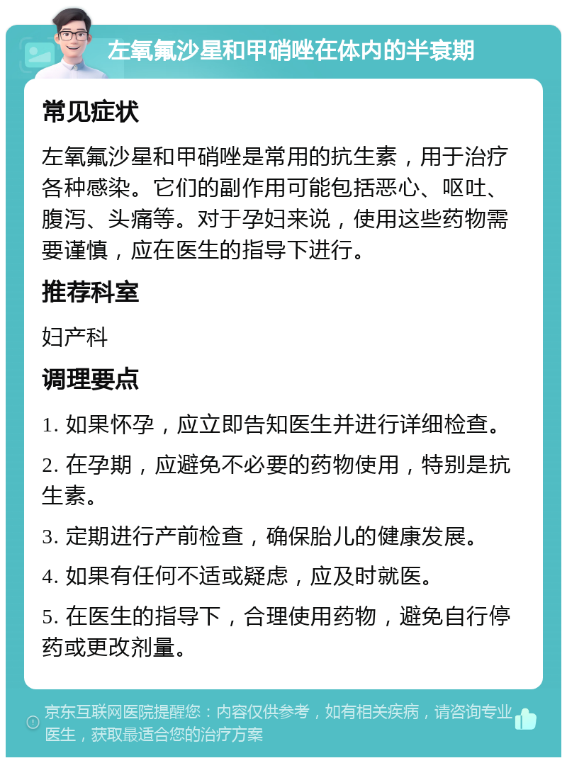 左氧氟沙星和甲硝唑在体内的半衰期 常见症状 左氧氟沙星和甲硝唑是常用的抗生素，用于治疗各种感染。它们的副作用可能包括恶心、呕吐、腹泻、头痛等。对于孕妇来说，使用这些药物需要谨慎，应在医生的指导下进行。 推荐科室 妇产科 调理要点 1. 如果怀孕，应立即告知医生并进行详细检查。 2. 在孕期，应避免不必要的药物使用，特别是抗生素。 3. 定期进行产前检查，确保胎儿的健康发展。 4. 如果有任何不适或疑虑，应及时就医。 5. 在医生的指导下，合理使用药物，避免自行停药或更改剂量。