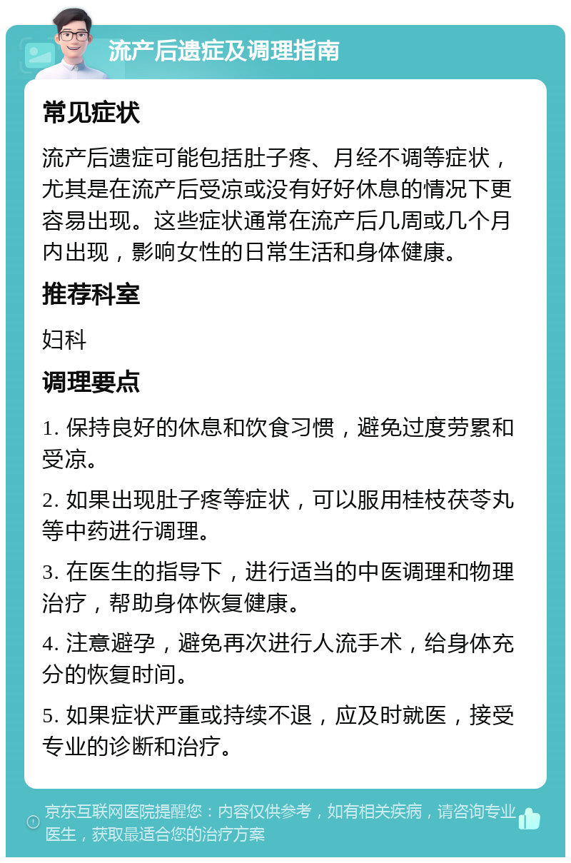 流产后遗症及调理指南 常见症状 流产后遗症可能包括肚子疼、月经不调等症状，尤其是在流产后受凉或没有好好休息的情况下更容易出现。这些症状通常在流产后几周或几个月内出现，影响女性的日常生活和身体健康。 推荐科室 妇科 调理要点 1. 保持良好的休息和饮食习惯，避免过度劳累和受凉。 2. 如果出现肚子疼等症状，可以服用桂枝茯苓丸等中药进行调理。 3. 在医生的指导下，进行适当的中医调理和物理治疗，帮助身体恢复健康。 4. 注意避孕，避免再次进行人流手术，给身体充分的恢复时间。 5. 如果症状严重或持续不退，应及时就医，接受专业的诊断和治疗。