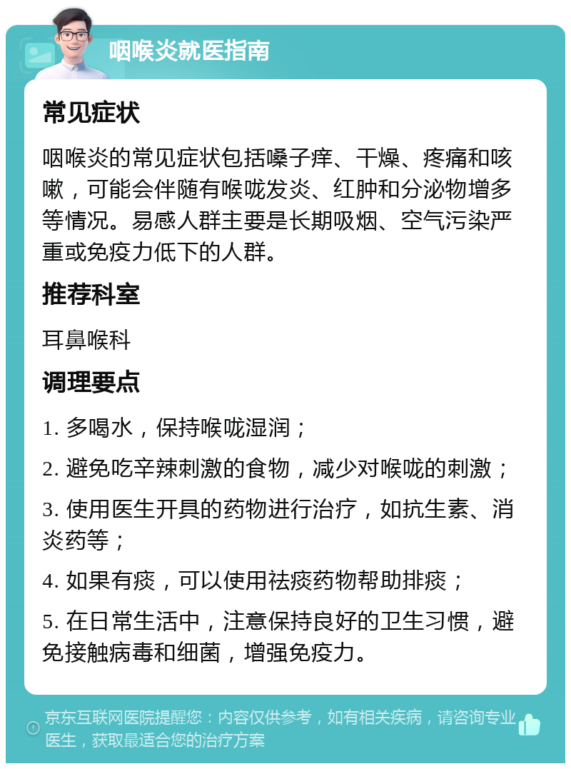 咽喉炎就医指南 常见症状 咽喉炎的常见症状包括嗓子痒、干燥、疼痛和咳嗽，可能会伴随有喉咙发炎、红肿和分泌物增多等情况。易感人群主要是长期吸烟、空气污染严重或免疫力低下的人群。 推荐科室 耳鼻喉科 调理要点 1. 多喝水，保持喉咙湿润； 2. 避免吃辛辣刺激的食物，减少对喉咙的刺激； 3. 使用医生开具的药物进行治疗，如抗生素、消炎药等； 4. 如果有痰，可以使用祛痰药物帮助排痰； 5. 在日常生活中，注意保持良好的卫生习惯，避免接触病毒和细菌，增强免疫力。