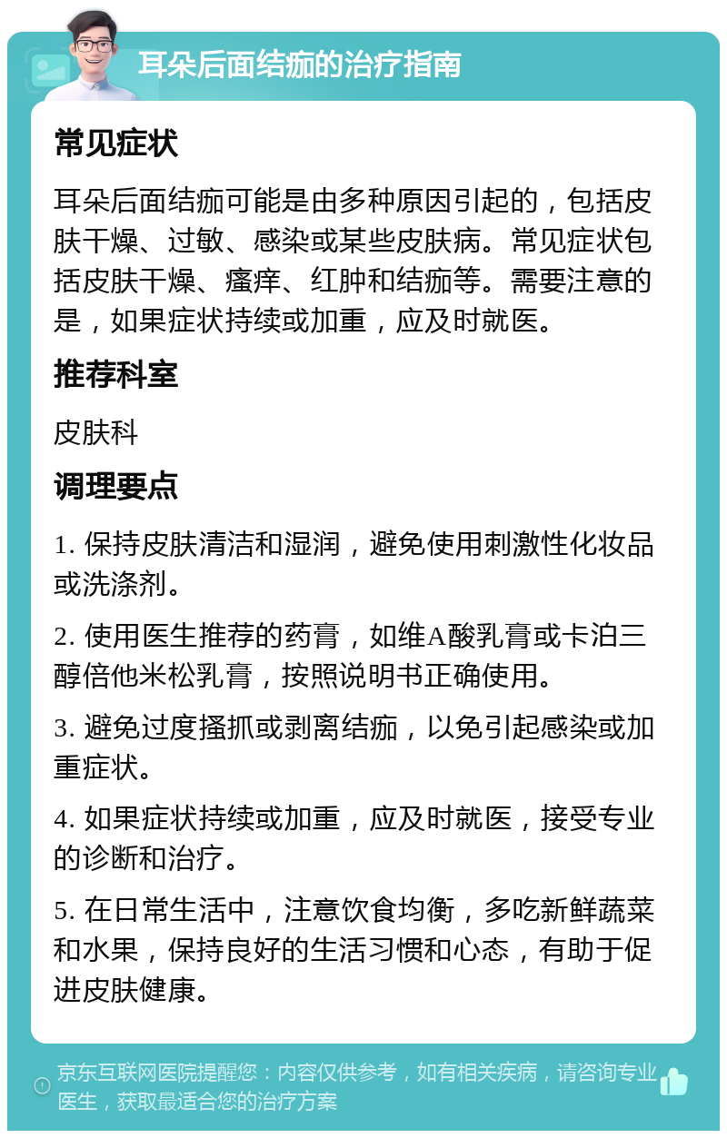 耳朵后面结痂的治疗指南 常见症状 耳朵后面结痂可能是由多种原因引起的，包括皮肤干燥、过敏、感染或某些皮肤病。常见症状包括皮肤干燥、瘙痒、红肿和结痂等。需要注意的是，如果症状持续或加重，应及时就医。 推荐科室 皮肤科 调理要点 1. 保持皮肤清洁和湿润，避免使用刺激性化妆品或洗涤剂。 2. 使用医生推荐的药膏，如维A酸乳膏或卡泊三醇倍他米松乳膏，按照说明书正确使用。 3. 避免过度搔抓或剥离结痂，以免引起感染或加重症状。 4. 如果症状持续或加重，应及时就医，接受专业的诊断和治疗。 5. 在日常生活中，注意饮食均衡，多吃新鲜蔬菜和水果，保持良好的生活习惯和心态，有助于促进皮肤健康。