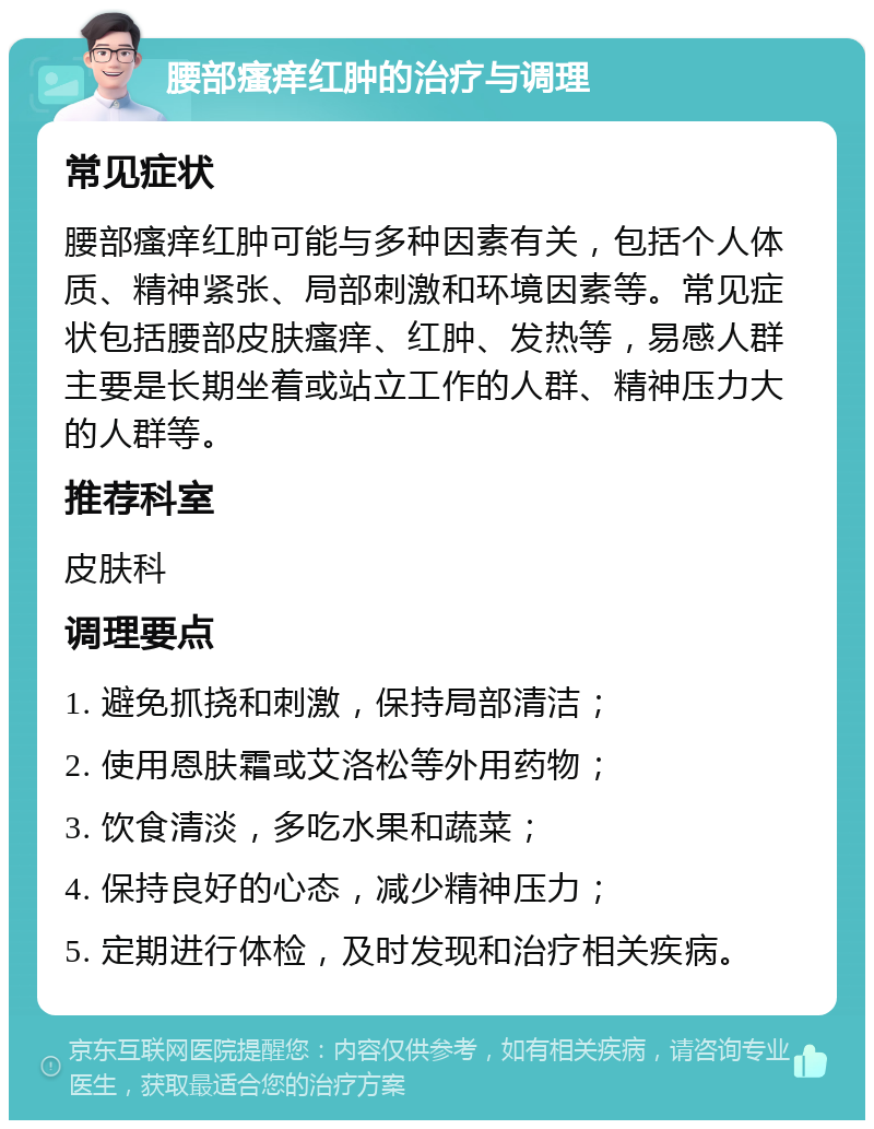 腰部瘙痒红肿的治疗与调理 常见症状 腰部瘙痒红肿可能与多种因素有关，包括个人体质、精神紧张、局部刺激和环境因素等。常见症状包括腰部皮肤瘙痒、红肿、发热等，易感人群主要是长期坐着或站立工作的人群、精神压力大的人群等。 推荐科室 皮肤科 调理要点 1. 避免抓挠和刺激，保持局部清洁； 2. 使用恩肤霜或艾洛松等外用药物； 3. 饮食清淡，多吃水果和蔬菜； 4. 保持良好的心态，减少精神压力； 5. 定期进行体检，及时发现和治疗相关疾病。