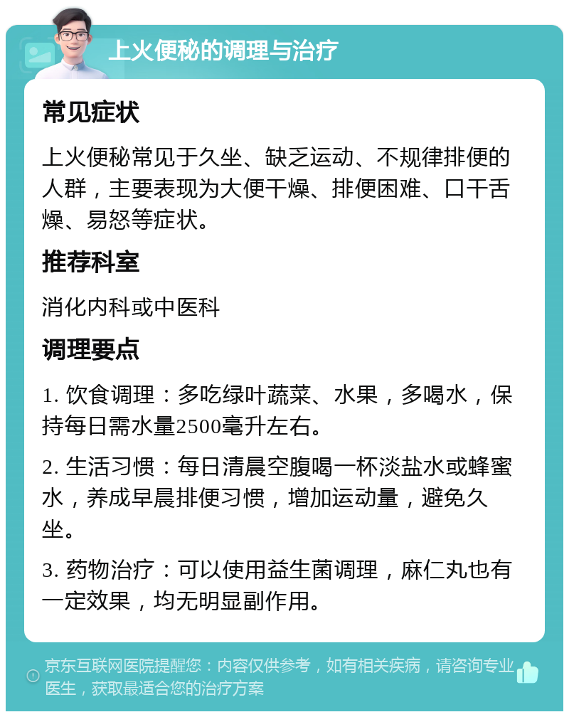 上火便秘的调理与治疗 常见症状 上火便秘常见于久坐、缺乏运动、不规律排便的人群，主要表现为大便干燥、排便困难、口干舌燥、易怒等症状。 推荐科室 消化内科或中医科 调理要点 1. 饮食调理：多吃绿叶蔬菜、水果，多喝水，保持每日需水量2500毫升左右。 2. 生活习惯：每日清晨空腹喝一杯淡盐水或蜂蜜水，养成早晨排便习惯，增加运动量，避免久坐。 3. 药物治疗：可以使用益生菌调理，麻仁丸也有一定效果，均无明显副作用。