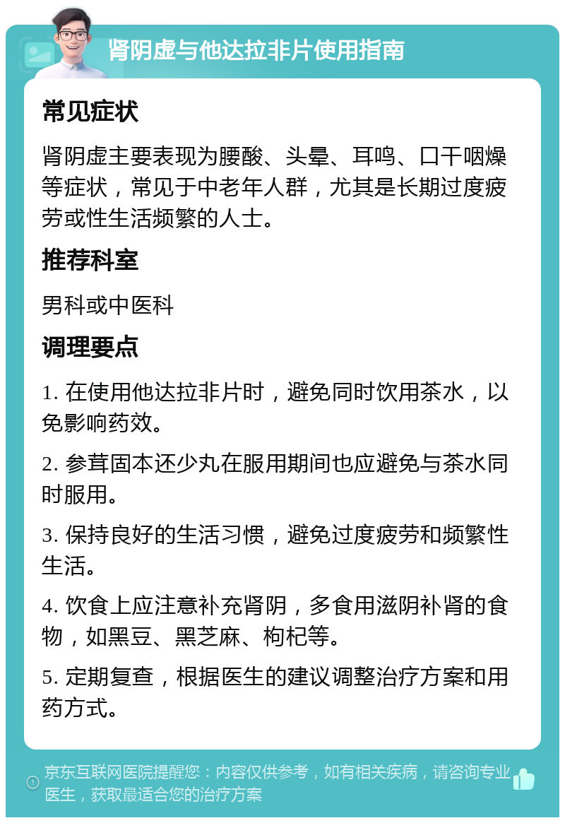 肾阴虚与他达拉非片使用指南 常见症状 肾阴虚主要表现为腰酸、头晕、耳鸣、口干咽燥等症状，常见于中老年人群，尤其是长期过度疲劳或性生活频繁的人士。 推荐科室 男科或中医科 调理要点 1. 在使用他达拉非片时，避免同时饮用茶水，以免影响药效。 2. 参茸固本还少丸在服用期间也应避免与茶水同时服用。 3. 保持良好的生活习惯，避免过度疲劳和频繁性生活。 4. 饮食上应注意补充肾阴，多食用滋阴补肾的食物，如黑豆、黑芝麻、枸杞等。 5. 定期复查，根据医生的建议调整治疗方案和用药方式。