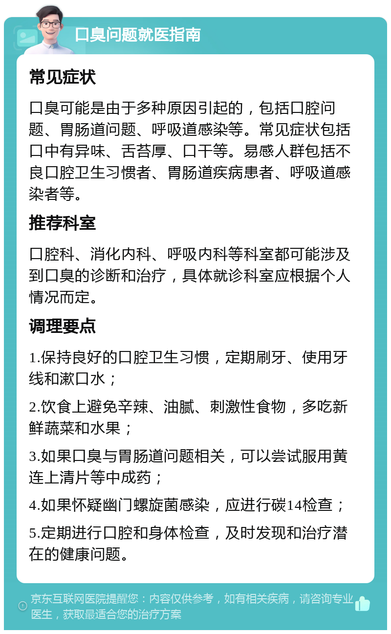 口臭问题就医指南 常见症状 口臭可能是由于多种原因引起的，包括口腔问题、胃肠道问题、呼吸道感染等。常见症状包括口中有异味、舌苔厚、口干等。易感人群包括不良口腔卫生习惯者、胃肠道疾病患者、呼吸道感染者等。 推荐科室 口腔科、消化内科、呼吸内科等科室都可能涉及到口臭的诊断和治疗，具体就诊科室应根据个人情况而定。 调理要点 1.保持良好的口腔卫生习惯，定期刷牙、使用牙线和漱口水； 2.饮食上避免辛辣、油腻、刺激性食物，多吃新鲜蔬菜和水果； 3.如果口臭与胃肠道问题相关，可以尝试服用黄连上清片等中成药； 4.如果怀疑幽门螺旋菌感染，应进行碳14检查； 5.定期进行口腔和身体检查，及时发现和治疗潜在的健康问题。