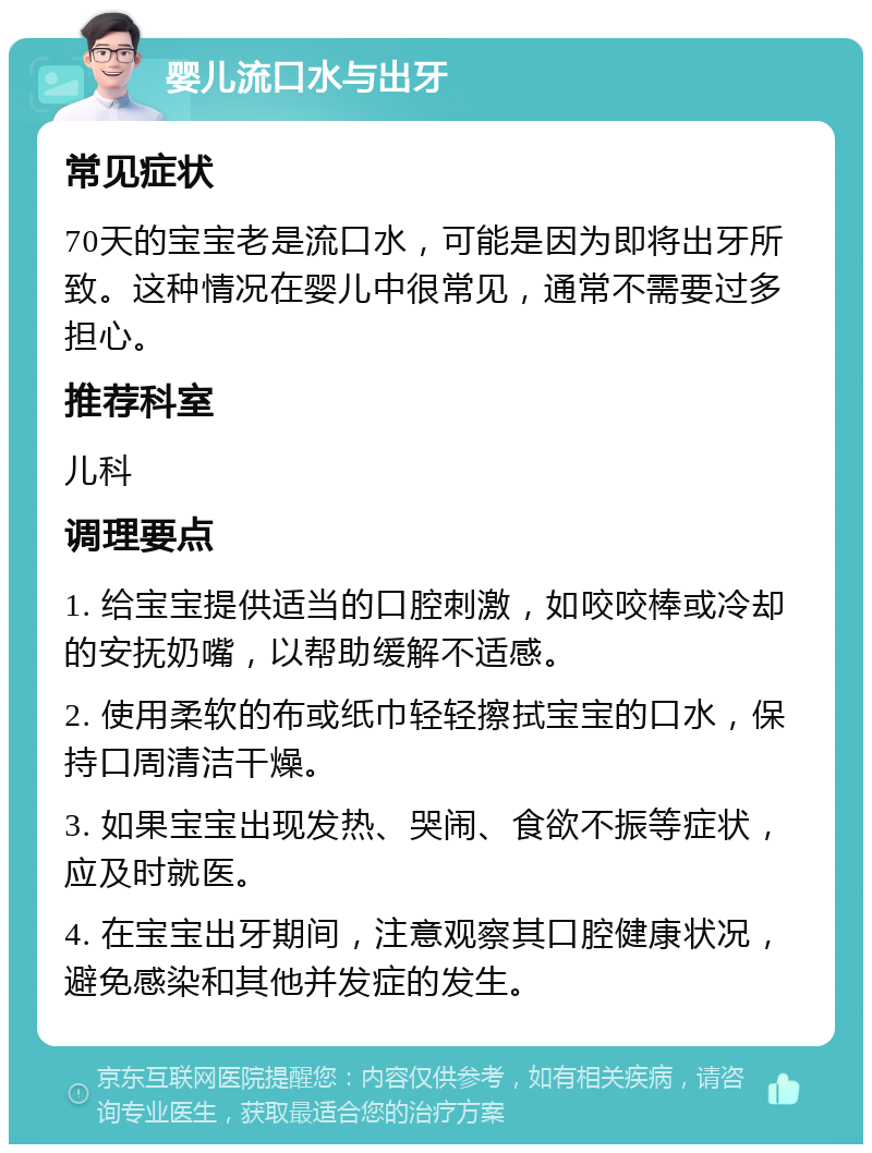 婴儿流口水与出牙 常见症状 70天的宝宝老是流口水，可能是因为即将出牙所致。这种情况在婴儿中很常见，通常不需要过多担心。 推荐科室 儿科 调理要点 1. 给宝宝提供适当的口腔刺激，如咬咬棒或冷却的安抚奶嘴，以帮助缓解不适感。 2. 使用柔软的布或纸巾轻轻擦拭宝宝的口水，保持口周清洁干燥。 3. 如果宝宝出现发热、哭闹、食欲不振等症状，应及时就医。 4. 在宝宝出牙期间，注意观察其口腔健康状况，避免感染和其他并发症的发生。