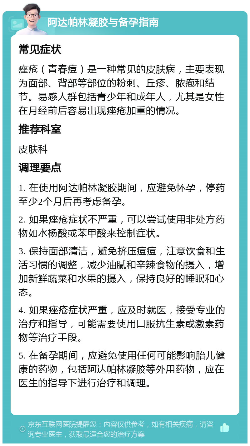 阿达帕林凝胶与备孕指南 常见症状 痤疮（青春痘）是一种常见的皮肤病，主要表现为面部、背部等部位的粉刺、丘疹、脓疱和结节。易感人群包括青少年和成年人，尤其是女性在月经前后容易出现痤疮加重的情况。 推荐科室 皮肤科 调理要点 1. 在使用阿达帕林凝胶期间，应避免怀孕，停药至少2个月后再考虑备孕。 2. 如果痤疮症状不严重，可以尝试使用非处方药物如水杨酸或苯甲酸来控制症状。 3. 保持面部清洁，避免挤压痘痘，注意饮食和生活习惯的调整，减少油腻和辛辣食物的摄入，增加新鲜蔬菜和水果的摄入，保持良好的睡眠和心态。 4. 如果痤疮症状严重，应及时就医，接受专业的治疗和指导，可能需要使用口服抗生素或激素药物等治疗手段。 5. 在备孕期间，应避免使用任何可能影响胎儿健康的药物，包括阿达帕林凝胶等外用药物，应在医生的指导下进行治疗和调理。