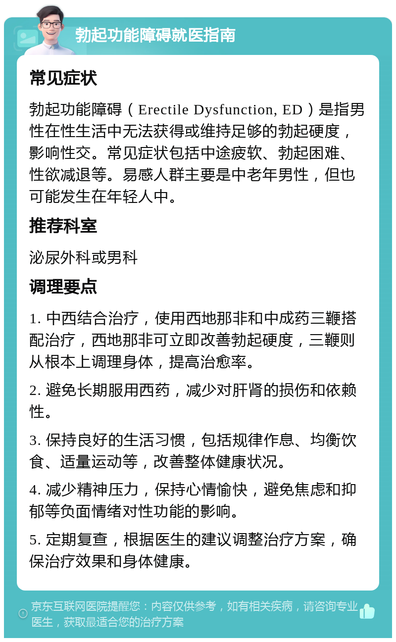 勃起功能障碍就医指南 常见症状 勃起功能障碍（Erectile Dysfunction, ED）是指男性在性生活中无法获得或维持足够的勃起硬度，影响性交。常见症状包括中途疲软、勃起困难、性欲减退等。易感人群主要是中老年男性，但也可能发生在年轻人中。 推荐科室 泌尿外科或男科 调理要点 1. 中西结合治疗，使用西地那非和中成药三鞭搭配治疗，西地那非可立即改善勃起硬度，三鞭则从根本上调理身体，提高治愈率。 2. 避免长期服用西药，减少对肝肾的损伤和依赖性。 3. 保持良好的生活习惯，包括规律作息、均衡饮食、适量运动等，改善整体健康状况。 4. 减少精神压力，保持心情愉快，避免焦虑和抑郁等负面情绪对性功能的影响。 5. 定期复查，根据医生的建议调整治疗方案，确保治疗效果和身体健康。