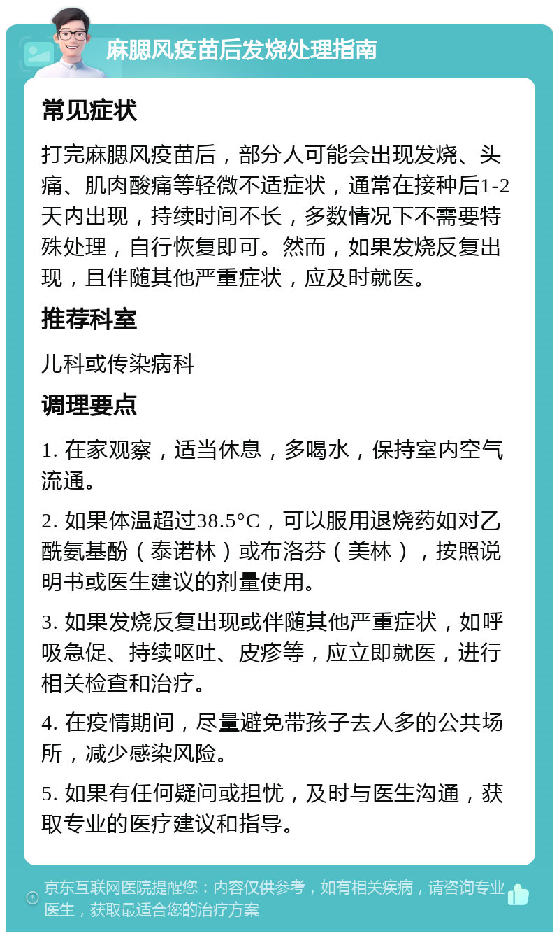 麻腮风疫苗后发烧处理指南 常见症状 打完麻腮风疫苗后，部分人可能会出现发烧、头痛、肌肉酸痛等轻微不适症状，通常在接种后1-2天内出现，持续时间不长，多数情况下不需要特殊处理，自行恢复即可。然而，如果发烧反复出现，且伴随其他严重症状，应及时就医。 推荐科室 儿科或传染病科 调理要点 1. 在家观察，适当休息，多喝水，保持室内空气流通。 2. 如果体温超过38.5°C，可以服用退烧药如对乙酰氨基酚（泰诺林）或布洛芬（美林），按照说明书或医生建议的剂量使用。 3. 如果发烧反复出现或伴随其他严重症状，如呼吸急促、持续呕吐、皮疹等，应立即就医，进行相关检查和治疗。 4. 在疫情期间，尽量避免带孩子去人多的公共场所，减少感染风险。 5. 如果有任何疑问或担忧，及时与医生沟通，获取专业的医疗建议和指导。