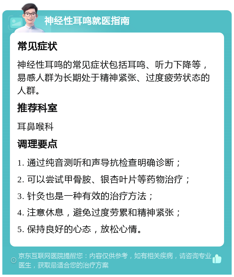 神经性耳鸣就医指南 常见症状 神经性耳鸣的常见症状包括耳鸣、听力下降等，易感人群为长期处于精神紧张、过度疲劳状态的人群。 推荐科室 耳鼻喉科 调理要点 1. 通过纯音测听和声导抗检查明确诊断； 2. 可以尝试甲骨胺、银杏叶片等药物治疗； 3. 针灸也是一种有效的治疗方法； 4. 注意休息，避免过度劳累和精神紧张； 5. 保持良好的心态，放松心情。