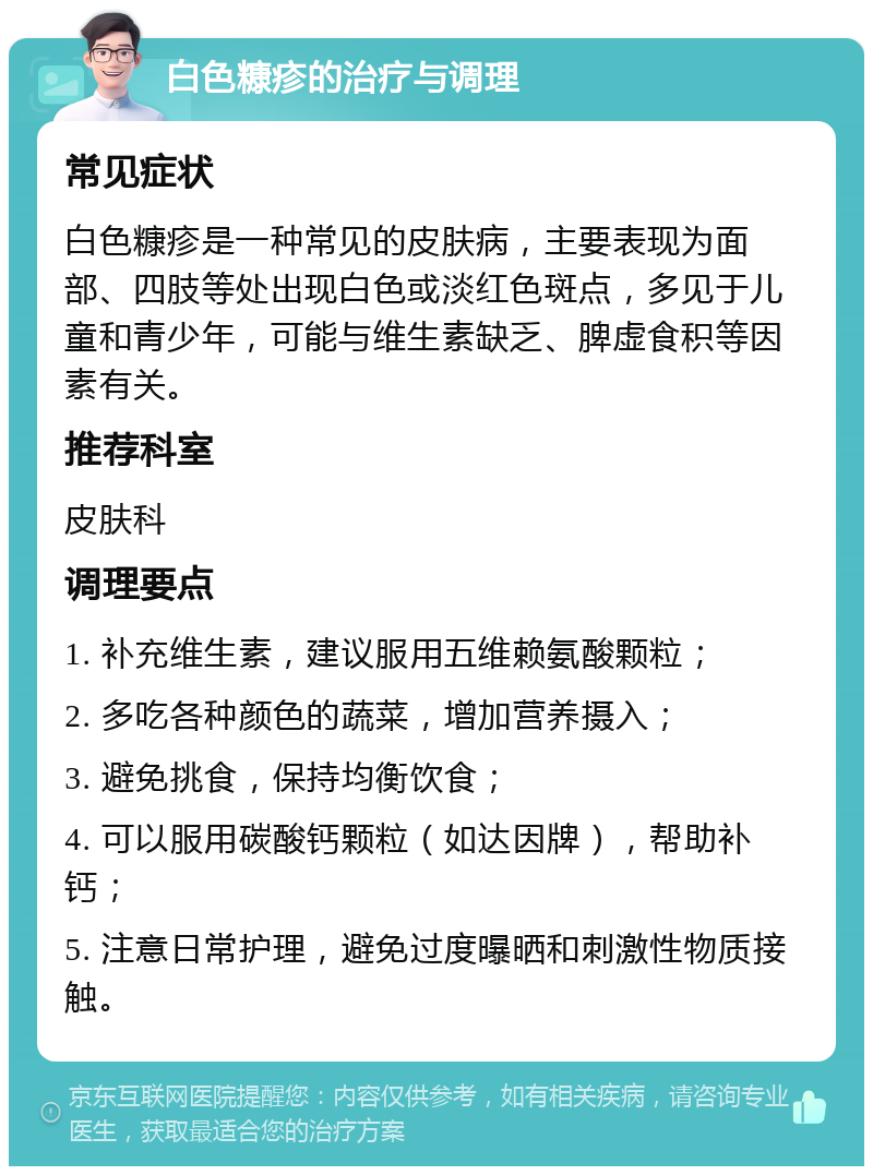 白色糠疹的治疗与调理 常见症状 白色糠疹是一种常见的皮肤病，主要表现为面部、四肢等处出现白色或淡红色斑点，多见于儿童和青少年，可能与维生素缺乏、脾虚食积等因素有关。 推荐科室 皮肤科 调理要点 1. 补充维生素，建议服用五维赖氨酸颗粒； 2. 多吃各种颜色的蔬菜，增加营养摄入； 3. 避免挑食，保持均衡饮食； 4. 可以服用碳酸钙颗粒（如达因牌），帮助补钙； 5. 注意日常护理，避免过度曝晒和刺激性物质接触。