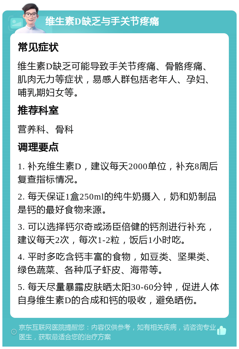 维生素D缺乏与手关节疼痛 常见症状 维生素D缺乏可能导致手关节疼痛、骨骼疼痛、肌肉无力等症状，易感人群包括老年人、孕妇、哺乳期妇女等。 推荐科室 营养科、骨科 调理要点 1. 补充维生素D，建议每天2000单位，补充8周后复查指标情况。 2. 每天保证1盒250ml的纯牛奶摄入，奶和奶制品是钙的最好食物来源。 3. 可以选择钙尔奇或汤臣倍健的钙剂进行补充，建议每天2次，每次1-2粒，饭后1小时吃。 4. 平时多吃含钙丰富的食物，如豆类、坚果类、绿色蔬菜、各种瓜子虾皮、海带等。 5. 每天尽量暴露皮肤晒太阳30-60分钟，促进人体自身维生素D的合成和钙的吸收，避免晒伤。