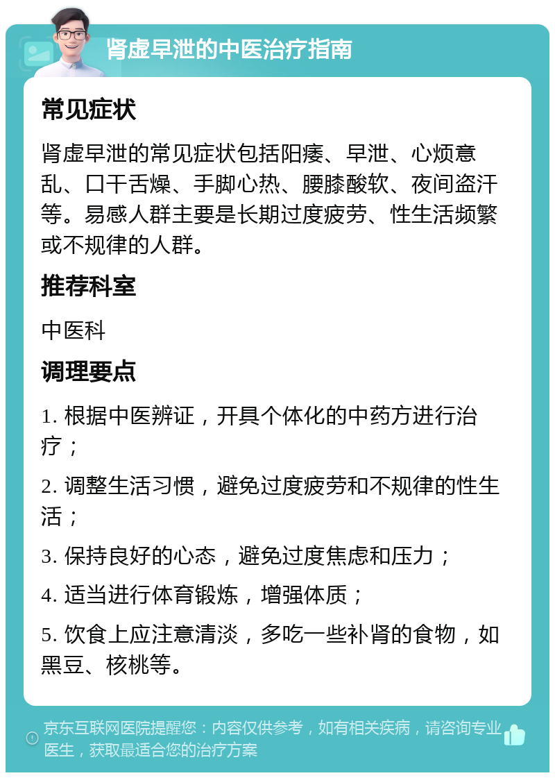 肾虚早泄的中医治疗指南 常见症状 肾虚早泄的常见症状包括阳痿、早泄、心烦意乱、口干舌燥、手脚心热、腰膝酸软、夜间盗汗等。易感人群主要是长期过度疲劳、性生活频繁或不规律的人群。 推荐科室 中医科 调理要点 1. 根据中医辨证，开具个体化的中药方进行治疗； 2. 调整生活习惯，避免过度疲劳和不规律的性生活； 3. 保持良好的心态，避免过度焦虑和压力； 4. 适当进行体育锻炼，增强体质； 5. 饮食上应注意清淡，多吃一些补肾的食物，如黑豆、核桃等。