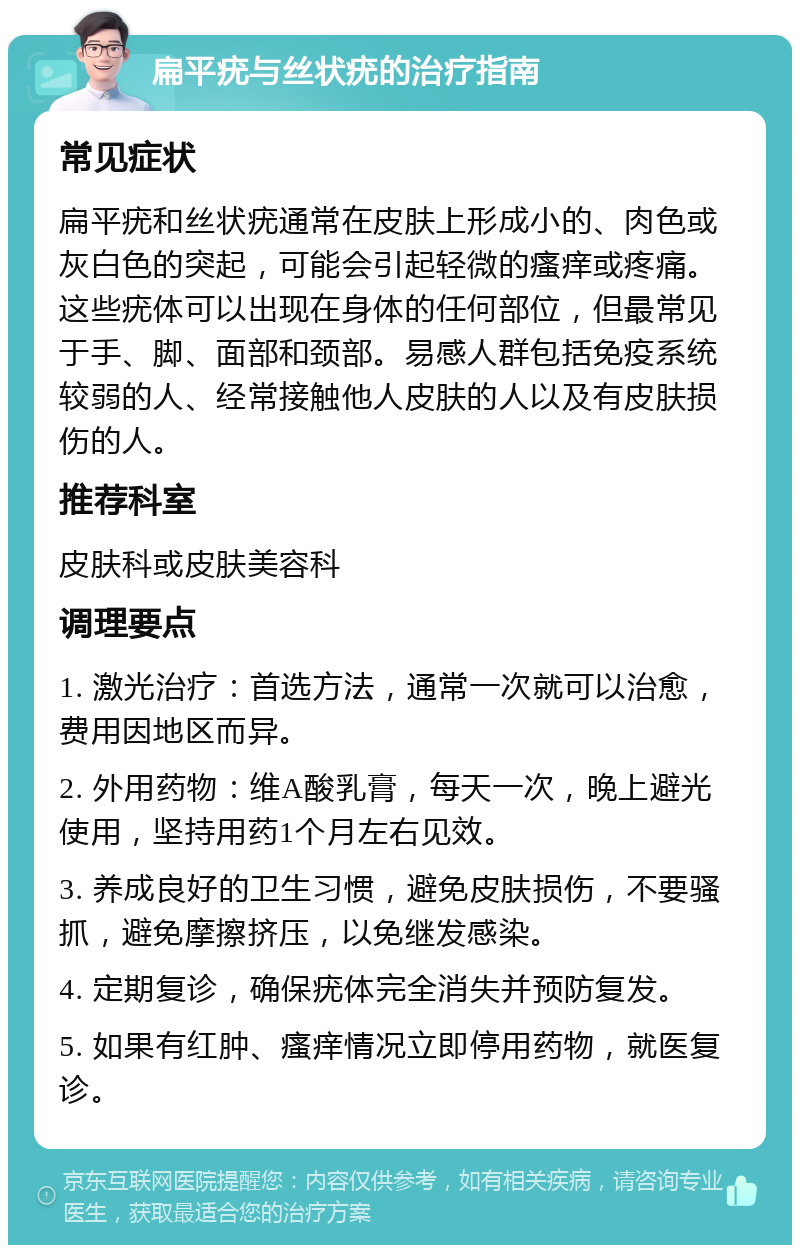 扁平疣与丝状疣的治疗指南 常见症状 扁平疣和丝状疣通常在皮肤上形成小的、肉色或灰白色的突起，可能会引起轻微的瘙痒或疼痛。这些疣体可以出现在身体的任何部位，但最常见于手、脚、面部和颈部。易感人群包括免疫系统较弱的人、经常接触他人皮肤的人以及有皮肤损伤的人。 推荐科室 皮肤科或皮肤美容科 调理要点 1. 激光治疗：首选方法，通常一次就可以治愈，费用因地区而异。 2. 外用药物：维A酸乳膏，每天一次，晚上避光使用，坚持用药1个月左右见效。 3. 养成良好的卫生习惯，避免皮肤损伤，不要骚抓，避免摩擦挤压，以免继发感染。 4. 定期复诊，确保疣体完全消失并预防复发。 5. 如果有红肿、瘙痒情况立即停用药物，就医复诊。