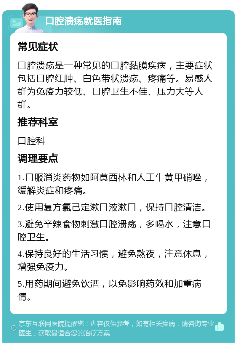 口腔溃疡就医指南 常见症状 口腔溃疡是一种常见的口腔黏膜疾病，主要症状包括口腔红肿、白色带状溃疡、疼痛等。易感人群为免疫力较低、口腔卫生不佳、压力大等人群。 推荐科室 口腔科 调理要点 1.口服消炎药物如阿莫西林和人工牛黄甲硝唑，缓解炎症和疼痛。 2.使用复方氯己定漱口液漱口，保持口腔清洁。 3.避免辛辣食物刺激口腔溃疡，多喝水，注意口腔卫生。 4.保持良好的生活习惯，避免熬夜，注意休息，增强免疫力。 5.用药期间避免饮酒，以免影响药效和加重病情。