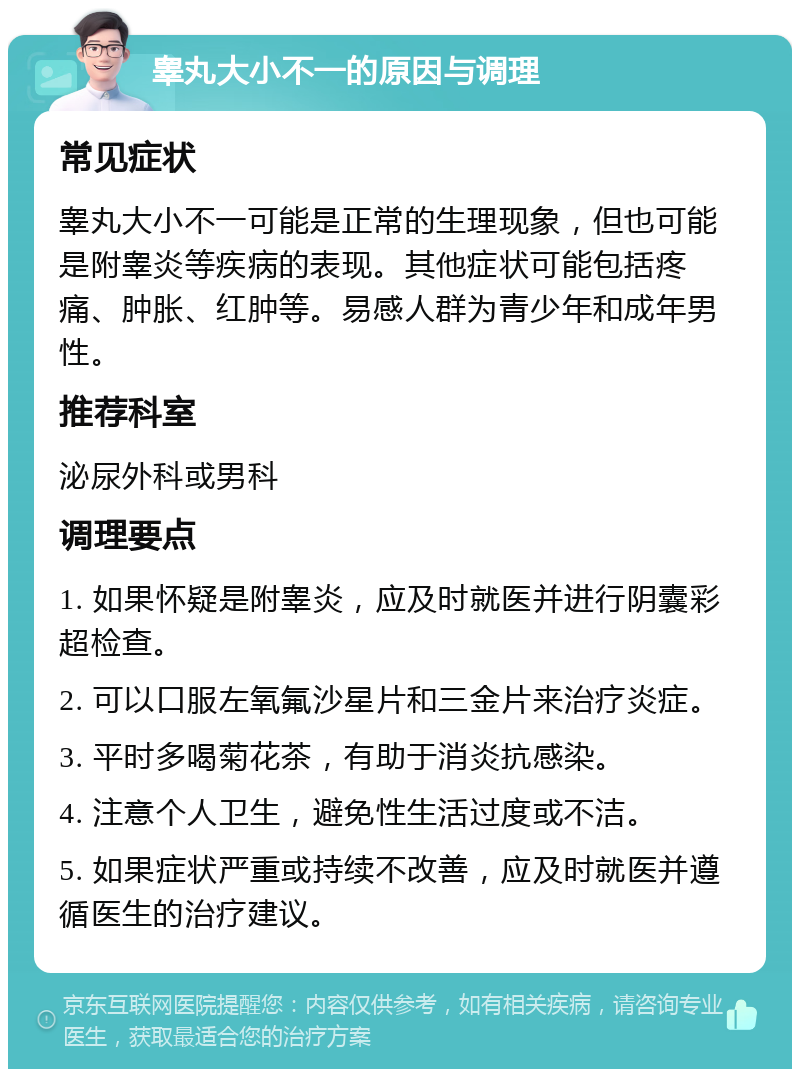 睾丸大小不一的原因与调理 常见症状 睾丸大小不一可能是正常的生理现象，但也可能是附睾炎等疾病的表现。其他症状可能包括疼痛、肿胀、红肿等。易感人群为青少年和成年男性。 推荐科室 泌尿外科或男科 调理要点 1. 如果怀疑是附睾炎，应及时就医并进行阴囊彩超检查。 2. 可以口服左氧氟沙星片和三金片来治疗炎症。 3. 平时多喝菊花茶，有助于消炎抗感染。 4. 注意个人卫生，避免性生活过度或不洁。 5. 如果症状严重或持续不改善，应及时就医并遵循医生的治疗建议。