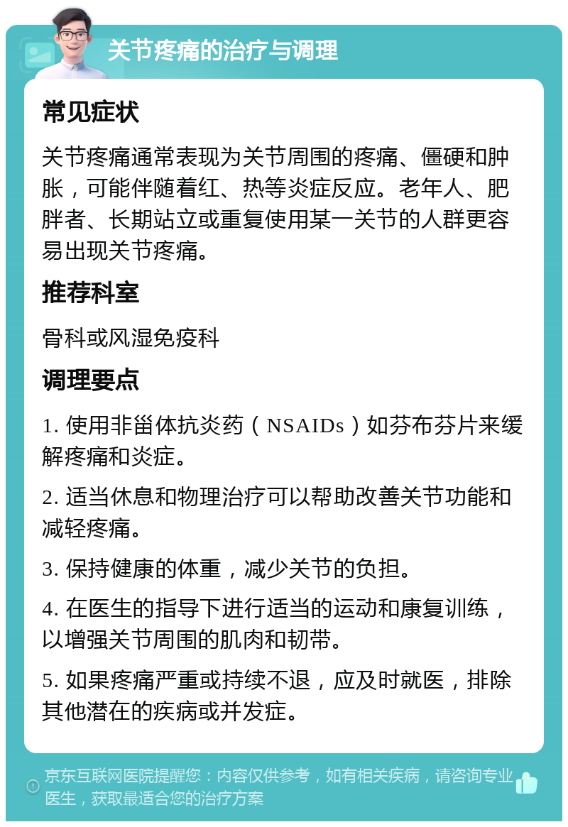 关节疼痛的治疗与调理 常见症状 关节疼痛通常表现为关节周围的疼痛、僵硬和肿胀，可能伴随着红、热等炎症反应。老年人、肥胖者、长期站立或重复使用某一关节的人群更容易出现关节疼痛。 推荐科室 骨科或风湿免疫科 调理要点 1. 使用非甾体抗炎药（NSAIDs）如芬布芬片来缓解疼痛和炎症。 2. 适当休息和物理治疗可以帮助改善关节功能和减轻疼痛。 3. 保持健康的体重，减少关节的负担。 4. 在医生的指导下进行适当的运动和康复训练，以增强关节周围的肌肉和韧带。 5. 如果疼痛严重或持续不退，应及时就医，排除其他潜在的疾病或并发症。