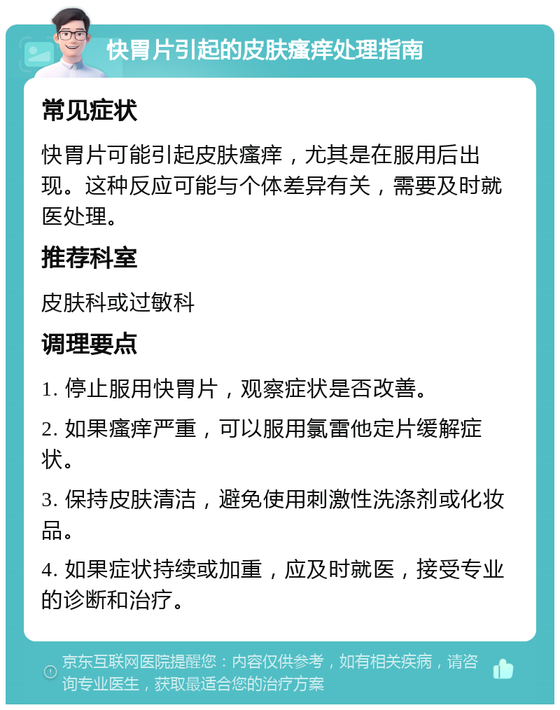 快胃片引起的皮肤瘙痒处理指南 常见症状 快胃片可能引起皮肤瘙痒，尤其是在服用后出现。这种反应可能与个体差异有关，需要及时就医处理。 推荐科室 皮肤科或过敏科 调理要点 1. 停止服用快胃片，观察症状是否改善。 2. 如果瘙痒严重，可以服用氯雷他定片缓解症状。 3. 保持皮肤清洁，避免使用刺激性洗涤剂或化妆品。 4. 如果症状持续或加重，应及时就医，接受专业的诊断和治疗。