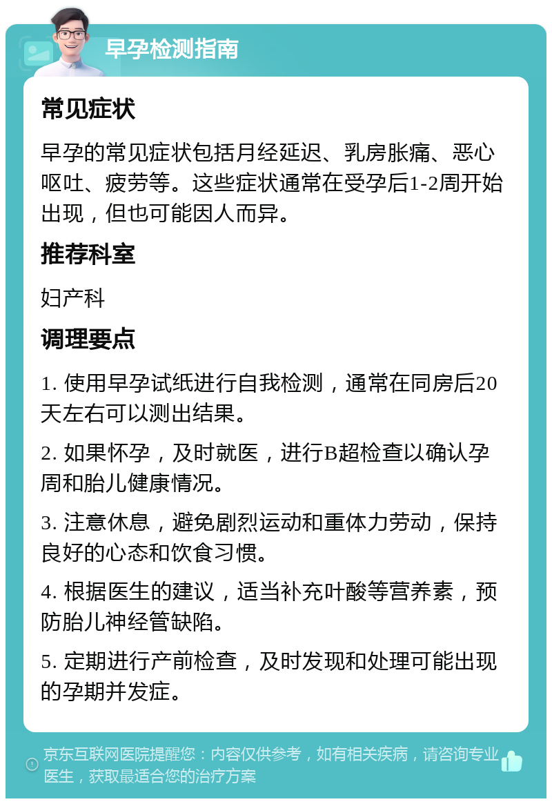 早孕检测指南 常见症状 早孕的常见症状包括月经延迟、乳房胀痛、恶心呕吐、疲劳等。这些症状通常在受孕后1-2周开始出现，但也可能因人而异。 推荐科室 妇产科 调理要点 1. 使用早孕试纸进行自我检测，通常在同房后20天左右可以测出结果。 2. 如果怀孕，及时就医，进行B超检查以确认孕周和胎儿健康情况。 3. 注意休息，避免剧烈运动和重体力劳动，保持良好的心态和饮食习惯。 4. 根据医生的建议，适当补充叶酸等营养素，预防胎儿神经管缺陷。 5. 定期进行产前检查，及时发现和处理可能出现的孕期并发症。