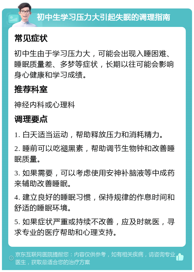 初中生学习压力大引起失眠的调理指南 常见症状 初中生由于学习压力大，可能会出现入睡困难、睡眠质量差、多梦等症状，长期以往可能会影响身心健康和学习成绩。 推荐科室 神经内科或心理科 调理要点 1. 白天适当运动，帮助释放压力和消耗精力。 2. 睡前可以吃褪黑素，帮助调节生物钟和改善睡眠质量。 3. 如果需要，可以考虑使用安神补脑液等中成药来辅助改善睡眠。 4. 建立良好的睡眠习惯，保持规律的作息时间和舒适的睡眠环境。 5. 如果症状严重或持续不改善，应及时就医，寻求专业的医疗帮助和心理支持。