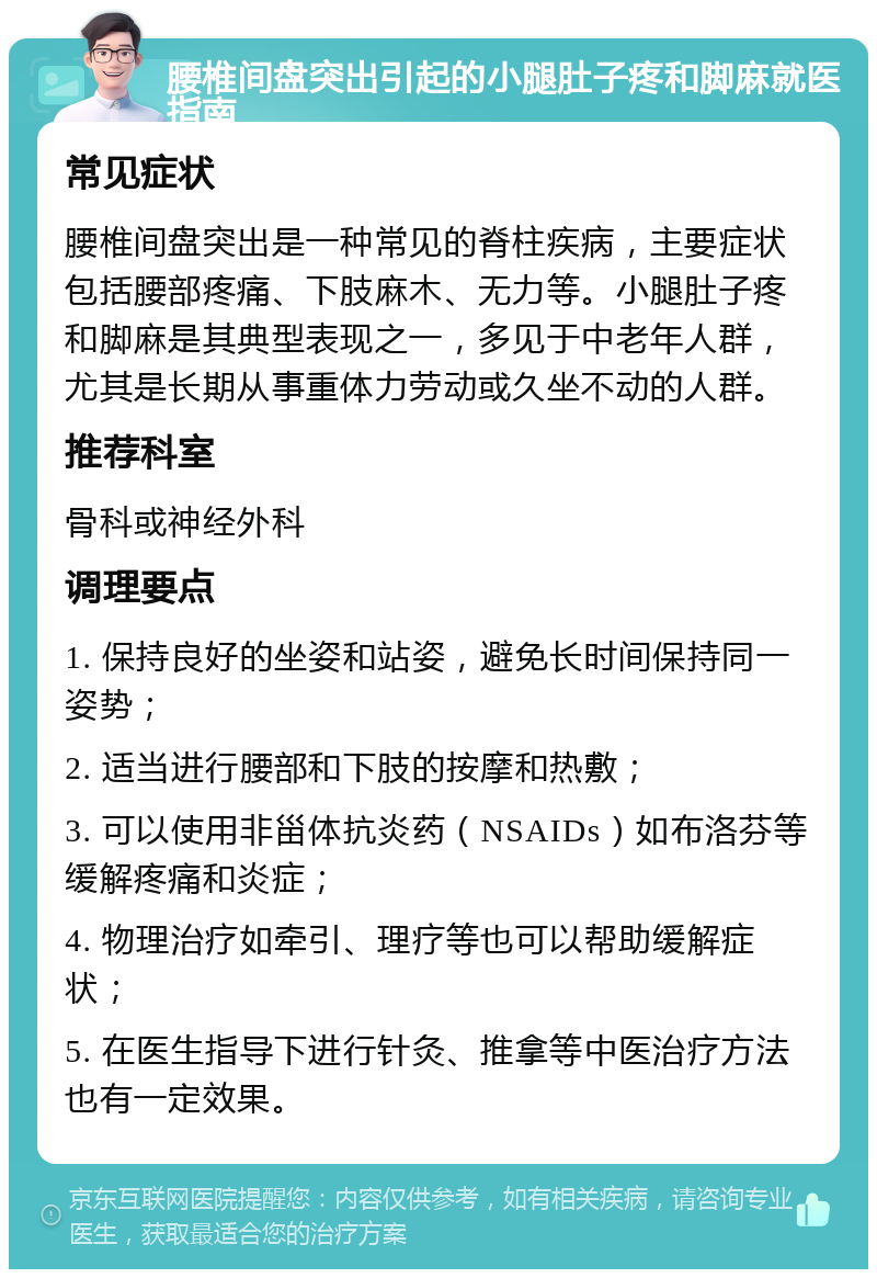 腰椎间盘突出引起的小腿肚子疼和脚麻就医指南 常见症状 腰椎间盘突出是一种常见的脊柱疾病，主要症状包括腰部疼痛、下肢麻木、无力等。小腿肚子疼和脚麻是其典型表现之一，多见于中老年人群，尤其是长期从事重体力劳动或久坐不动的人群。 推荐科室 骨科或神经外科 调理要点 1. 保持良好的坐姿和站姿，避免长时间保持同一姿势； 2. 适当进行腰部和下肢的按摩和热敷； 3. 可以使用非甾体抗炎药（NSAIDs）如布洛芬等缓解疼痛和炎症； 4. 物理治疗如牵引、理疗等也可以帮助缓解症状； 5. 在医生指导下进行针灸、推拿等中医治疗方法也有一定效果。