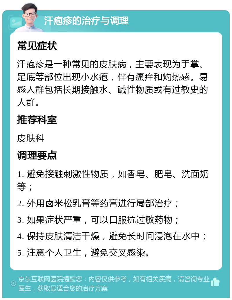 汗疱疹的治疗与调理 常见症状 汗疱疹是一种常见的皮肤病，主要表现为手掌、足底等部位出现小水疱，伴有瘙痒和灼热感。易感人群包括长期接触水、碱性物质或有过敏史的人群。 推荐科室 皮肤科 调理要点 1. 避免接触刺激性物质，如香皂、肥皂、洗面奶等； 2. 外用卤米松乳膏等药膏进行局部治疗； 3. 如果症状严重，可以口服抗过敏药物； 4. 保持皮肤清洁干燥，避免长时间浸泡在水中； 5. 注意个人卫生，避免交叉感染。