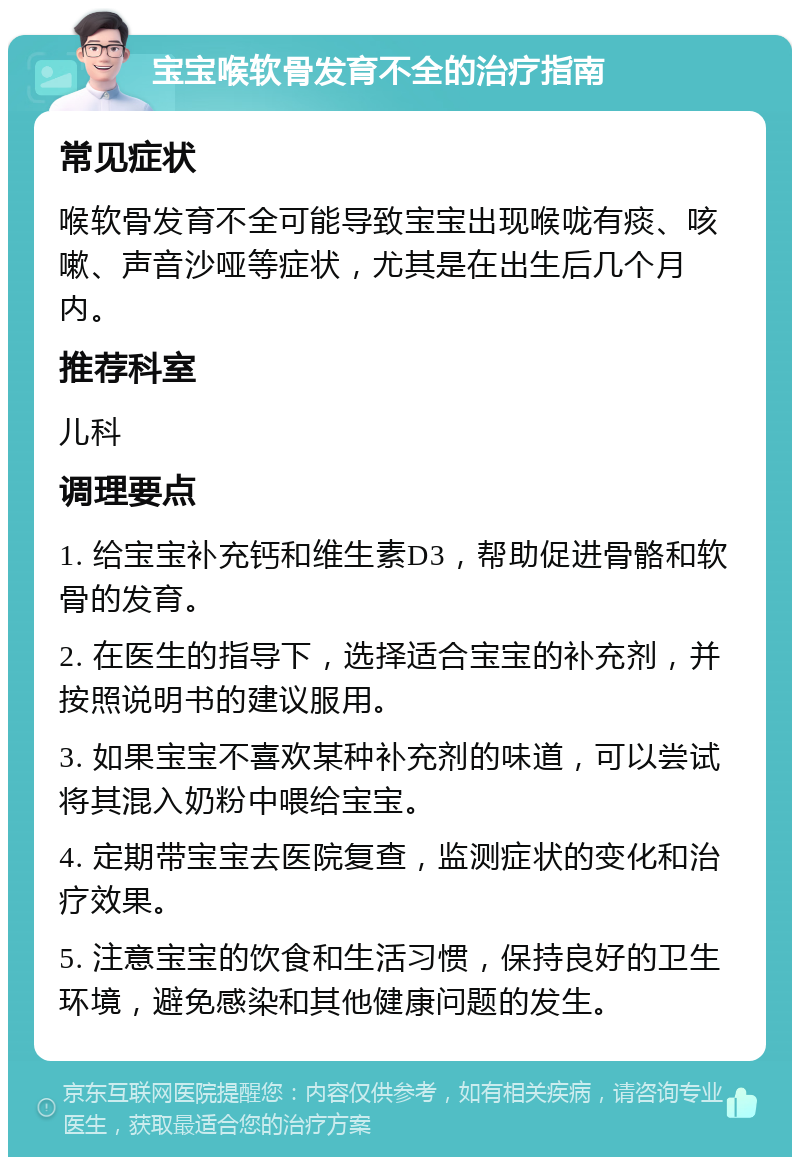 宝宝喉软骨发育不全的治疗指南 常见症状 喉软骨发育不全可能导致宝宝出现喉咙有痰、咳嗽、声音沙哑等症状，尤其是在出生后几个月内。 推荐科室 儿科 调理要点 1. 给宝宝补充钙和维生素D3，帮助促进骨骼和软骨的发育。 2. 在医生的指导下，选择适合宝宝的补充剂，并按照说明书的建议服用。 3. 如果宝宝不喜欢某种补充剂的味道，可以尝试将其混入奶粉中喂给宝宝。 4. 定期带宝宝去医院复查，监测症状的变化和治疗效果。 5. 注意宝宝的饮食和生活习惯，保持良好的卫生环境，避免感染和其他健康问题的发生。