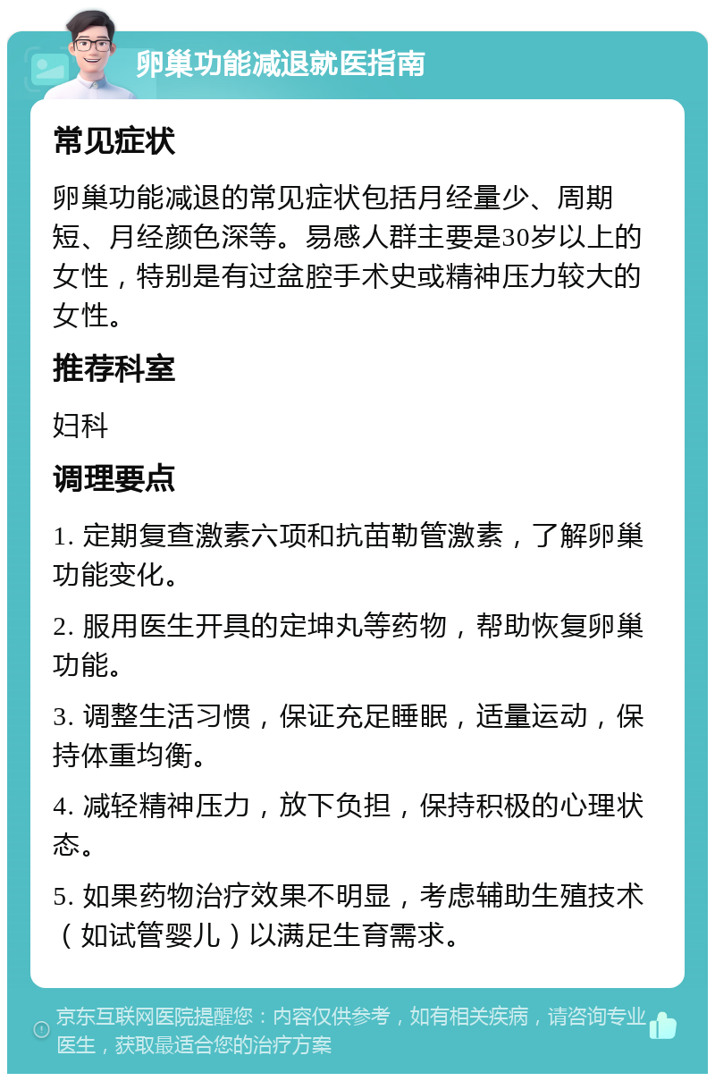 卵巢功能减退就医指南 常见症状 卵巢功能减退的常见症状包括月经量少、周期短、月经颜色深等。易感人群主要是30岁以上的女性，特别是有过盆腔手术史或精神压力较大的女性。 推荐科室 妇科 调理要点 1. 定期复查激素六项和抗苗勒管激素，了解卵巢功能变化。 2. 服用医生开具的定坤丸等药物，帮助恢复卵巢功能。 3. 调整生活习惯，保证充足睡眠，适量运动，保持体重均衡。 4. 减轻精神压力，放下负担，保持积极的心理状态。 5. 如果药物治疗效果不明显，考虑辅助生殖技术（如试管婴儿）以满足生育需求。