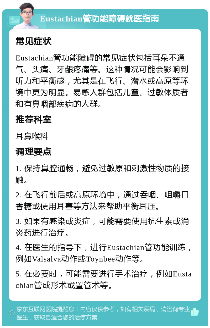 Eustachian管功能障碍就医指南 常见症状 Eustachian管功能障碍的常见症状包括耳朵不通气、头痛、牙龈疼痛等。这种情况可能会影响到听力和平衡感，尤其是在飞行、潜水或高原等环境中更为明显。易感人群包括儿童、过敏体质者和有鼻咽部疾病的人群。 推荐科室 耳鼻喉科 调理要点 1. 保持鼻腔通畅，避免过敏原和刺激性物质的接触。 2. 在飞行前后或高原环境中，通过吞咽、咀嚼口香糖或使用耳塞等方法来帮助平衡耳压。 3. 如果有感染或炎症，可能需要使用抗生素或消炎药进行治疗。 4. 在医生的指导下，进行Eustachian管功能训练，例如Valsalva动作或Toynbee动作等。 5. 在必要时，可能需要进行手术治疗，例如Eustachian管成形术或置管术等。