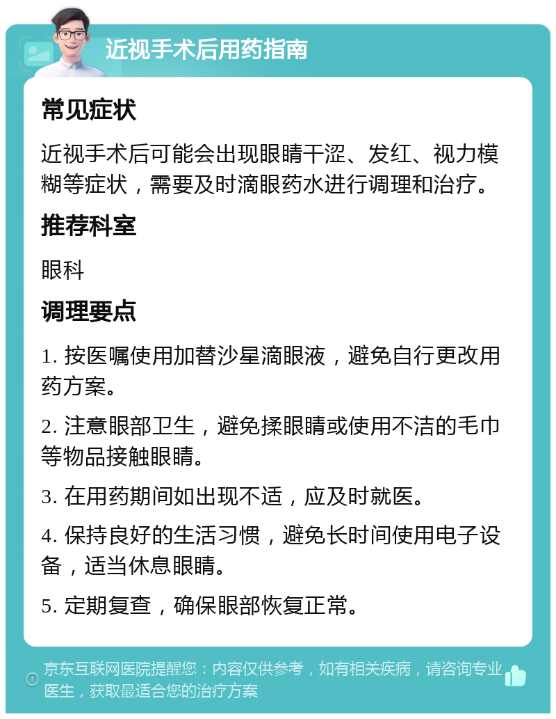 近视手术后用药指南 常见症状 近视手术后可能会出现眼睛干涩、发红、视力模糊等症状，需要及时滴眼药水进行调理和治疗。 推荐科室 眼科 调理要点 1. 按医嘱使用加替沙星滴眼液，避免自行更改用药方案。 2. 注意眼部卫生，避免揉眼睛或使用不洁的毛巾等物品接触眼睛。 3. 在用药期间如出现不适，应及时就医。 4. 保持良好的生活习惯，避免长时间使用电子设备，适当休息眼睛。 5. 定期复查，确保眼部恢复正常。