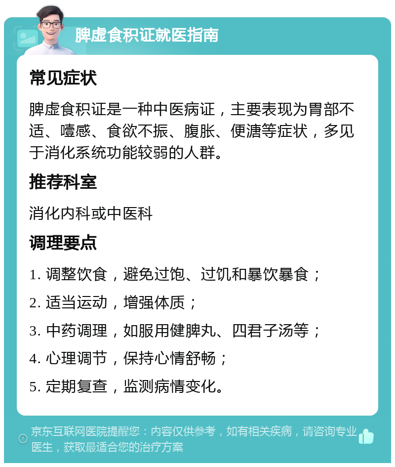 脾虚食积证就医指南 常见症状 脾虚食积证是一种中医病证，主要表现为胃部不适、噎感、食欲不振、腹胀、便溏等症状，多见于消化系统功能较弱的人群。 推荐科室 消化内科或中医科 调理要点 1. 调整饮食，避免过饱、过饥和暴饮暴食； 2. 适当运动，增强体质； 3. 中药调理，如服用健脾丸、四君子汤等； 4. 心理调节，保持心情舒畅； 5. 定期复查，监测病情变化。