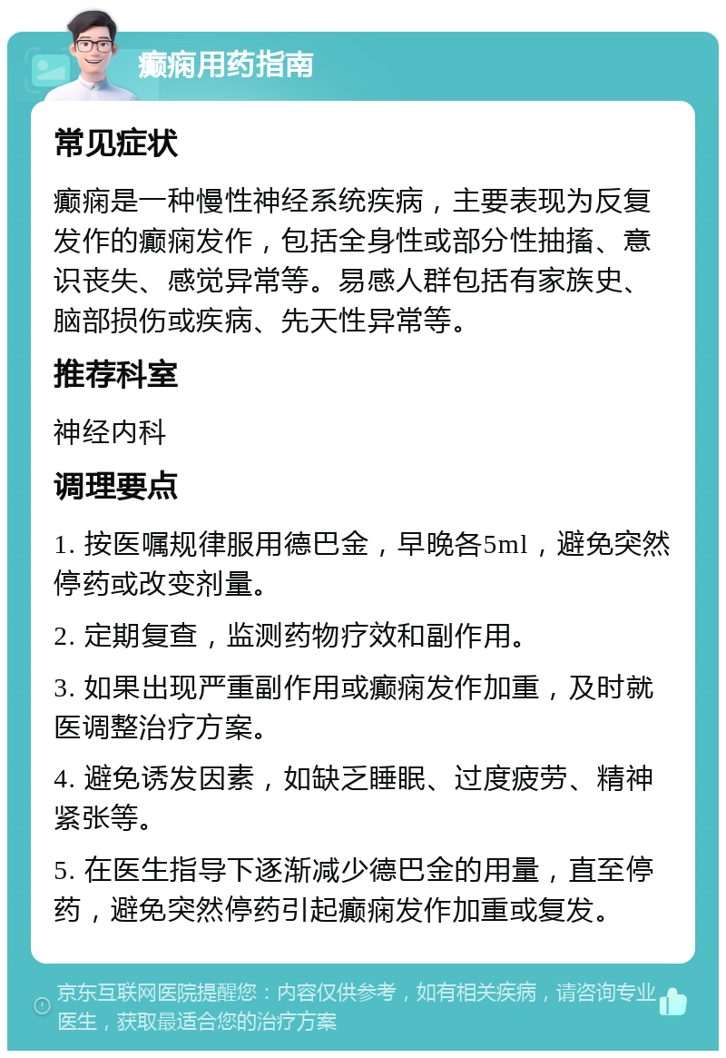 癫痫用药指南 常见症状 癫痫是一种慢性神经系统疾病，主要表现为反复发作的癫痫发作，包括全身性或部分性抽搐、意识丧失、感觉异常等。易感人群包括有家族史、脑部损伤或疾病、先天性异常等。 推荐科室 神经内科 调理要点 1. 按医嘱规律服用德巴金，早晚各5ml，避免突然停药或改变剂量。 2. 定期复查，监测药物疗效和副作用。 3. 如果出现严重副作用或癫痫发作加重，及时就医调整治疗方案。 4. 避免诱发因素，如缺乏睡眠、过度疲劳、精神紧张等。 5. 在医生指导下逐渐减少德巴金的用量，直至停药，避免突然停药引起癫痫发作加重或复发。