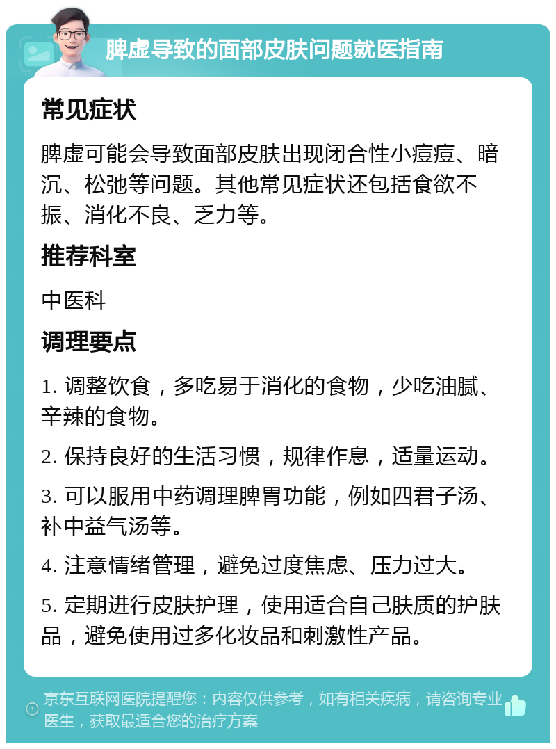 脾虚导致的面部皮肤问题就医指南 常见症状 脾虚可能会导致面部皮肤出现闭合性小痘痘、暗沉、松弛等问题。其他常见症状还包括食欲不振、消化不良、乏力等。 推荐科室 中医科 调理要点 1. 调整饮食，多吃易于消化的食物，少吃油腻、辛辣的食物。 2. 保持良好的生活习惯，规律作息，适量运动。 3. 可以服用中药调理脾胃功能，例如四君子汤、补中益气汤等。 4. 注意情绪管理，避免过度焦虑、压力过大。 5. 定期进行皮肤护理，使用适合自己肤质的护肤品，避免使用过多化妆品和刺激性产品。