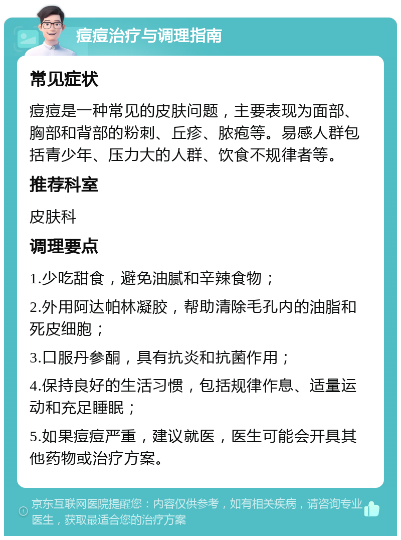 痘痘治疗与调理指南 常见症状 痘痘是一种常见的皮肤问题，主要表现为面部、胸部和背部的粉刺、丘疹、脓疱等。易感人群包括青少年、压力大的人群、饮食不规律者等。 推荐科室 皮肤科 调理要点 1.少吃甜食，避免油腻和辛辣食物； 2.外用阿达帕林凝胶，帮助清除毛孔内的油脂和死皮细胞； 3.口服丹参酮，具有抗炎和抗菌作用； 4.保持良好的生活习惯，包括规律作息、适量运动和充足睡眠； 5.如果痘痘严重，建议就医，医生可能会开具其他药物或治疗方案。