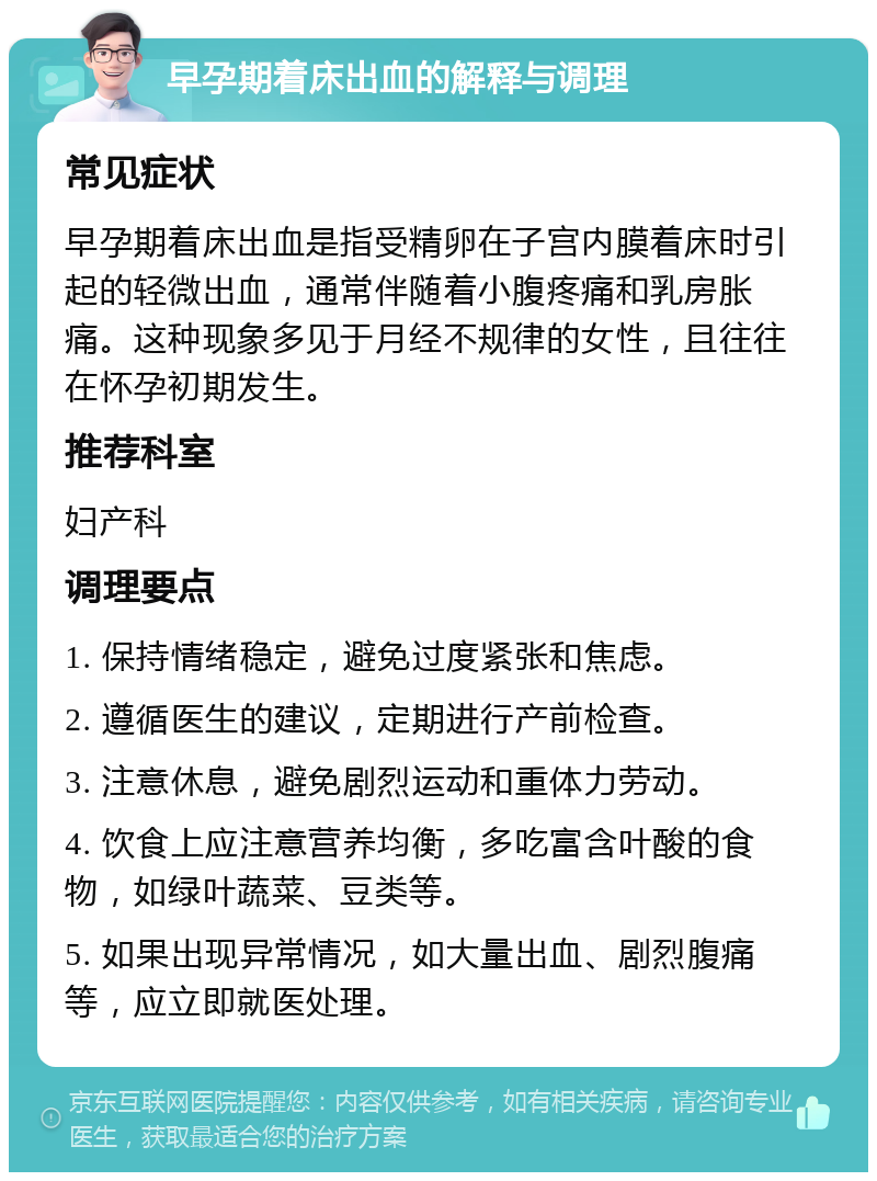 早孕期着床出血的解释与调理 常见症状 早孕期着床出血是指受精卵在子宫内膜着床时引起的轻微出血，通常伴随着小腹疼痛和乳房胀痛。这种现象多见于月经不规律的女性，且往往在怀孕初期发生。 推荐科室 妇产科 调理要点 1. 保持情绪稳定，避免过度紧张和焦虑。 2. 遵循医生的建议，定期进行产前检查。 3. 注意休息，避免剧烈运动和重体力劳动。 4. 饮食上应注意营养均衡，多吃富含叶酸的食物，如绿叶蔬菜、豆类等。 5. 如果出现异常情况，如大量出血、剧烈腹痛等，应立即就医处理。