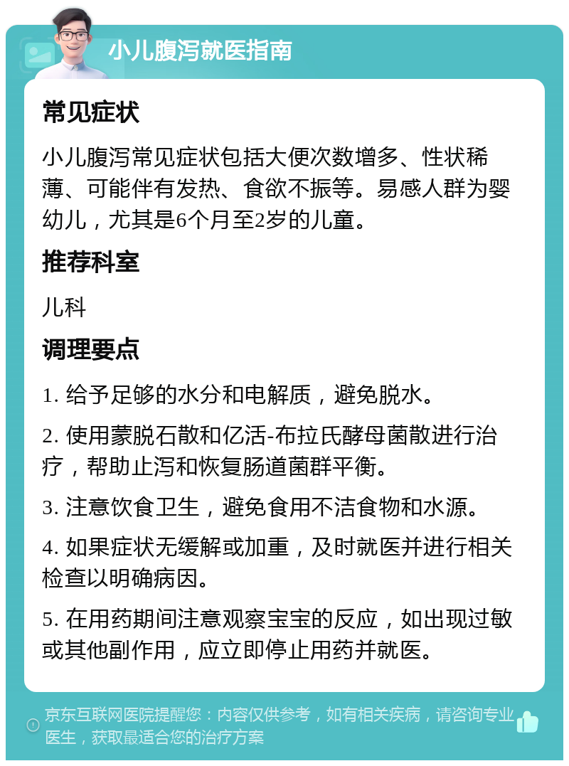 小儿腹泻就医指南 常见症状 小儿腹泻常见症状包括大便次数增多、性状稀薄、可能伴有发热、食欲不振等。易感人群为婴幼儿，尤其是6个月至2岁的儿童。 推荐科室 儿科 调理要点 1. 给予足够的水分和电解质，避免脱水。 2. 使用蒙脱石散和亿活-布拉氏酵母菌散进行治疗，帮助止泻和恢复肠道菌群平衡。 3. 注意饮食卫生，避免食用不洁食物和水源。 4. 如果症状无缓解或加重，及时就医并进行相关检查以明确病因。 5. 在用药期间注意观察宝宝的反应，如出现过敏或其他副作用，应立即停止用药并就医。