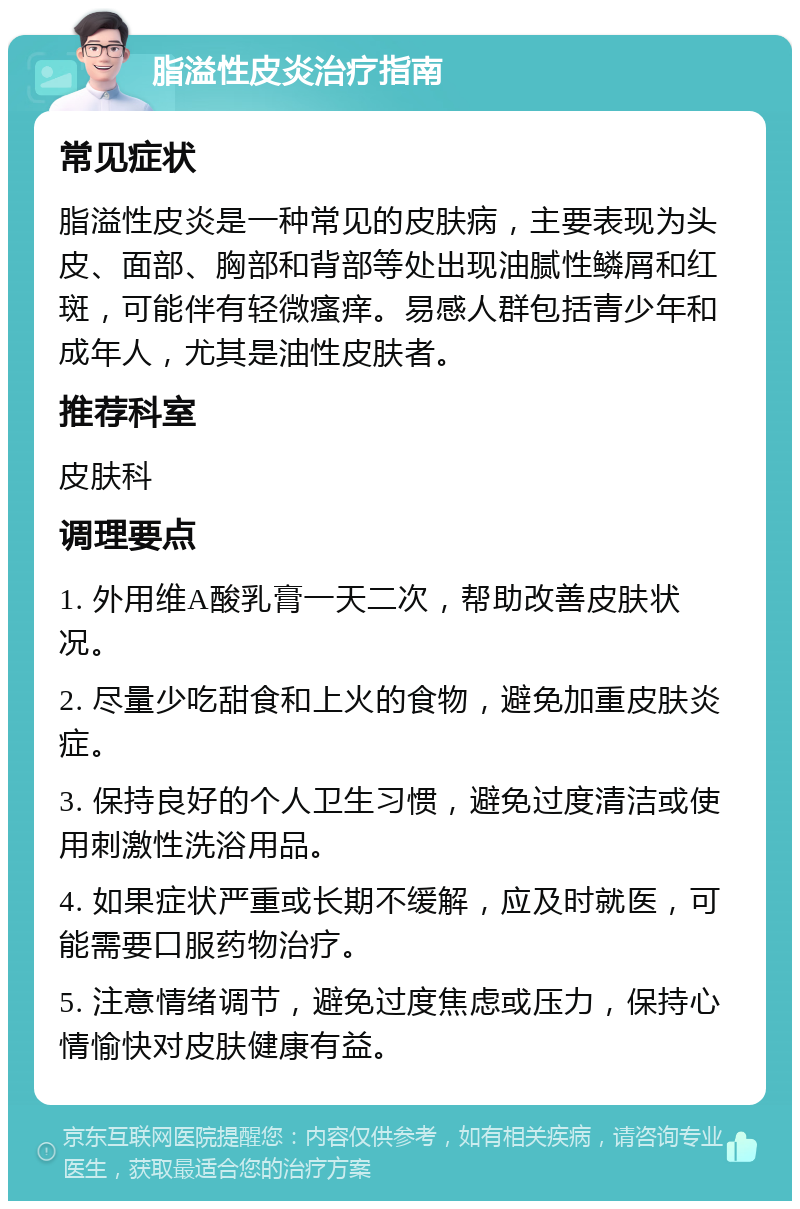 脂溢性皮炎治疗指南 常见症状 脂溢性皮炎是一种常见的皮肤病，主要表现为头皮、面部、胸部和背部等处出现油腻性鳞屑和红斑，可能伴有轻微瘙痒。易感人群包括青少年和成年人，尤其是油性皮肤者。 推荐科室 皮肤科 调理要点 1. 外用维A酸乳膏一天二次，帮助改善皮肤状况。 2. 尽量少吃甜食和上火的食物，避免加重皮肤炎症。 3. 保持良好的个人卫生习惯，避免过度清洁或使用刺激性洗浴用品。 4. 如果症状严重或长期不缓解，应及时就医，可能需要口服药物治疗。 5. 注意情绪调节，避免过度焦虑或压力，保持心情愉快对皮肤健康有益。