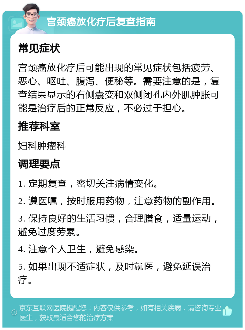 宫颈癌放化疗后复查指南 常见症状 宫颈癌放化疗后可能出现的常见症状包括疲劳、恶心、呕吐、腹泻、便秘等。需要注意的是，复查结果显示的右侧囊变和双侧闭孔内外肌肿胀可能是治疗后的正常反应，不必过于担心。 推荐科室 妇科肿瘤科 调理要点 1. 定期复查，密切关注病情变化。 2. 遵医嘱，按时服用药物，注意药物的副作用。 3. 保持良好的生活习惯，合理膳食，适量运动，避免过度劳累。 4. 注意个人卫生，避免感染。 5. 如果出现不适症状，及时就医，避免延误治疗。