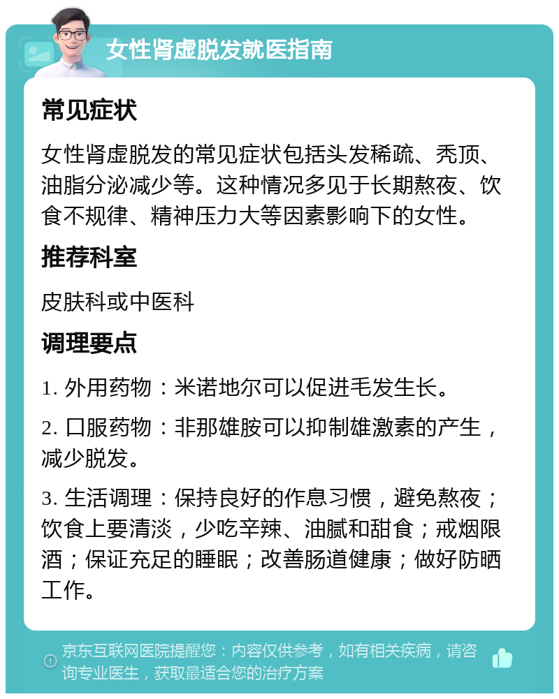 女性肾虚脱发就医指南 常见症状 女性肾虚脱发的常见症状包括头发稀疏、秃顶、油脂分泌减少等。这种情况多见于长期熬夜、饮食不规律、精神压力大等因素影响下的女性。 推荐科室 皮肤科或中医科 调理要点 1. 外用药物：米诺地尔可以促进毛发生长。 2. 口服药物：非那雄胺可以抑制雄激素的产生，减少脱发。 3. 生活调理：保持良好的作息习惯，避免熬夜；饮食上要清淡，少吃辛辣、油腻和甜食；戒烟限酒；保证充足的睡眠；改善肠道健康；做好防晒工作。