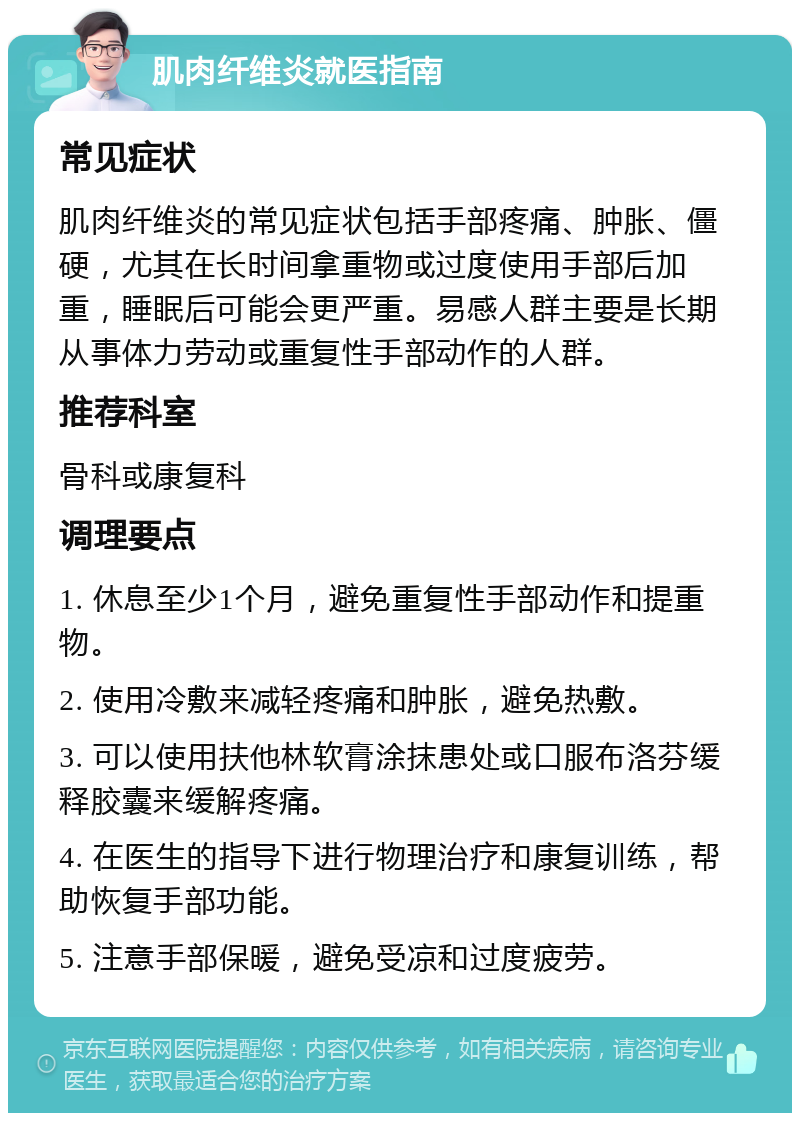 肌肉纤维炎就医指南 常见症状 肌肉纤维炎的常见症状包括手部疼痛、肿胀、僵硬，尤其在长时间拿重物或过度使用手部后加重，睡眠后可能会更严重。易感人群主要是长期从事体力劳动或重复性手部动作的人群。 推荐科室 骨科或康复科 调理要点 1. 休息至少1个月，避免重复性手部动作和提重物。 2. 使用冷敷来减轻疼痛和肿胀，避免热敷。 3. 可以使用扶他林软膏涂抹患处或口服布洛芬缓释胶囊来缓解疼痛。 4. 在医生的指导下进行物理治疗和康复训练，帮助恢复手部功能。 5. 注意手部保暖，避免受凉和过度疲劳。