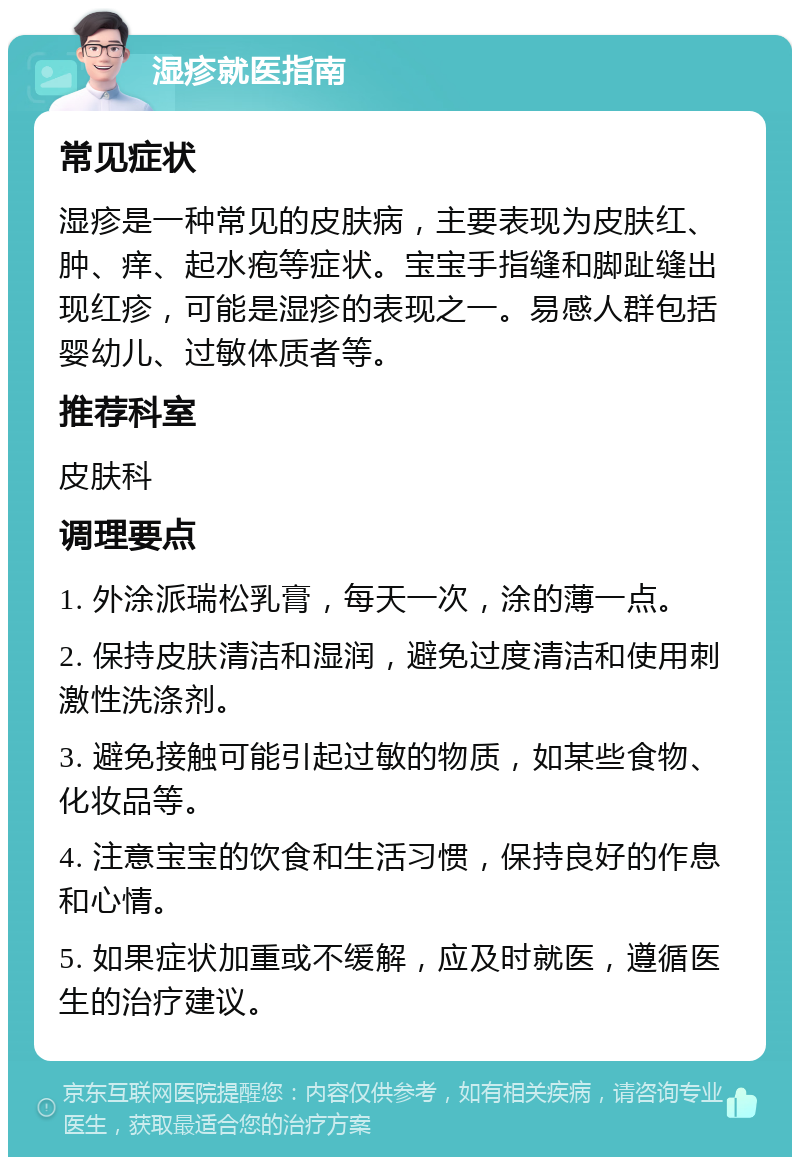 湿疹就医指南 常见症状 湿疹是一种常见的皮肤病，主要表现为皮肤红、肿、痒、起水疱等症状。宝宝手指缝和脚趾缝出现红疹，可能是湿疹的表现之一。易感人群包括婴幼儿、过敏体质者等。 推荐科室 皮肤科 调理要点 1. 外涂派瑞松乳膏，每天一次，涂的薄一点。 2. 保持皮肤清洁和湿润，避免过度清洁和使用刺激性洗涤剂。 3. 避免接触可能引起过敏的物质，如某些食物、化妆品等。 4. 注意宝宝的饮食和生活习惯，保持良好的作息和心情。 5. 如果症状加重或不缓解，应及时就医，遵循医生的治疗建议。