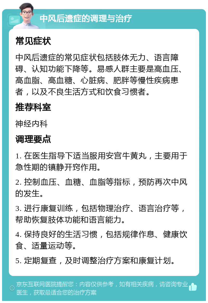 中风后遗症的调理与治疗 常见症状 中风后遗症的常见症状包括肢体无力、语言障碍、认知功能下降等。易感人群主要是高血压、高血脂、高血糖、心脏病、肥胖等慢性疾病患者，以及不良生活方式和饮食习惯者。 推荐科室 神经内科 调理要点 1. 在医生指导下适当服用安宫牛黄丸，主要用于急性期的镇静开窍作用。 2. 控制血压、血糖、血脂等指标，预防再次中风的发生。 3. 进行康复训练，包括物理治疗、语言治疗等，帮助恢复肢体功能和语言能力。 4. 保持良好的生活习惯，包括规律作息、健康饮食、适量运动等。 5. 定期复查，及时调整治疗方案和康复计划。