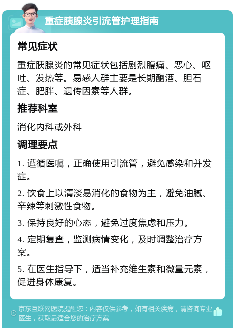 重症胰腺炎引流管护理指南 常见症状 重症胰腺炎的常见症状包括剧烈腹痛、恶心、呕吐、发热等。易感人群主要是长期酗酒、胆石症、肥胖、遗传因素等人群。 推荐科室 消化内科或外科 调理要点 1. 遵循医嘱，正确使用引流管，避免感染和并发症。 2. 饮食上以清淡易消化的食物为主，避免油腻、辛辣等刺激性食物。 3. 保持良好的心态，避免过度焦虑和压力。 4. 定期复查，监测病情变化，及时调整治疗方案。 5. 在医生指导下，适当补充维生素和微量元素，促进身体康复。